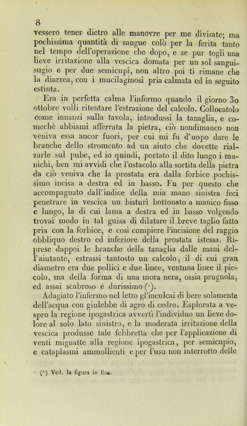 vesserò tener dietro alle manovre per me divisate; ma pochissima Cjuantita di sangue colò per la ferita tanto nel tempo dell’operazione che dopo, e se pur togli una lieve irritazione alla vescica domata per un sol sangui- sugio e per due semicupi, non altro poi ti rimane che la diarrea, con i mucilaginosi pria calmata ed in seguito estinta. Era in ])crfetta calma rinferrao quando il giorno 3o ottobre volli ritentare l’estrazione del calcolo. Collocatolo come innanzi sulla tavola, introdussi la tanaglia, e co- mechè abbiami afferrata la pietra, ciò nondimanco non veniva essa ancor fuori, per cui mi fu d’uopo dare le branche dello stromento ad un aiuto che dovette rial- zarle sul pube, ed io quindi, portato il dito lungo i ma- nichi, ben mi avvidi che l’ostacolo alla sortita della pietra da ciò veniva che la prostata era dalla forbice pochis- simo incisa a destra ed in basso. Fu per questo che accompagnato dall’indice della mia mano sinistra feci penetrare in vescica un bisturi bottonato a manico fìsso e lungo, la di cui lama a destra ed in basso volgendo trovai modo in tal guisa di dilatare il breve taglio fatto pria con la forbice, e così compiere l’incisione del raggio obbliquo destro ed inferiore della prostata istessa. Ri- prese dappoi le branche della tanaglia dalle mani del- raiutante, estrassi tantosto un calcolo, il di cui gran diametro era due pollici e due linee, ventuna linee il pic- colo, ma della forma di una mora nera, ossia prugnola, ed assai scabroso é durissimo (•). Adagiato l’infermo nel letto grinculcai di bere solamente dell’acqua con giulebbe di agro di cedro. Esplorata a ve- spro la regione ipogastrica avvertì l’individuo un lieve do- lore al solo lato sinistro, eia moderata irritazione della vescica produsse tale fel)brella che per fapplicazioiie di venti mignatte alla regione ipogastrica, per semicupio, e cataplasmi ammollienti e per l’uso non interrotto delle (') Veli. la figura in fin®.