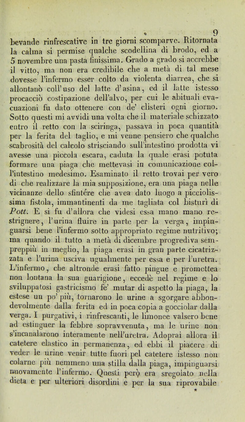 bevande rinfrcscativc in tre giorni scomparve. Ritornata la calma si permise qualclie scodelìina di brodo, ed a 5 novembre una pasta finissima. Grado a grado si accrebbe il vitto, ma non era credibile che a metà di tal mese dovesse l’infermo esser colto da violenta diarrea, che si allontanò coll’uso del latte d’asina, ed il latte istesso procacciò costipazione dell’alvo, per cui le abituali eva- cuazioni fu dato ottenere con de’ clisteri ogni giorno. Sotto questi mi avvidi una volta che il materiale schizzato entro il retto con la sciringa, passava in poca quantità per la ferita del taglio, e mi venne pensiero che qualche scabrosità del calcolo strisciando sull’intestino prodotta vi avesse una piccola escara, caduta la quale crasi potuta formare una piaga che mettevasi in comunicazione col- l’intestino medesimo. Esaminato il retto trovai per vero di che realizzare la mia supposizione, era una piaga nelle vicinanze dello sfintere che avea dato luogo a picciolis- sima fistola, immantineiiti da me tagliata col bisturi di Poti. E si fu d’allora che videsi essa mano mano re- strignere, burina fluire in parte per la verga, impin- guarsi bene l’infermo sotto appropriato regime nutritivo; ma quando il tutto a metà di dicembre progrediva sem- preppiù in meglio, la piaga crasi in gran parte cicatriz- zata e burina usciva ugualmente per essa e per l’uretra. L’infermo, che altronde crasi fatto pingue e promettea non lontana la sua guarigione, eccedè nel regime e lo sviluppatosi gastricismo fe’ mutar di aspetto la piaga, la estese un po’più, tornarono le urine a sgorgare abbon- devolmente dalla ferita ed in poca copia a gocciolar dalla verga. I purgativi, i rinfrescanti, le limonce valsero bene ad estinguer la febbre sopravvenuta, ma le urine non s’incanalarono interamente nell’uretra. Adoprai allora il catetere elastico in permanenza, ed ebbi il piacere di veder le urine venir tutte fuori pel catetere istesso non colarne piu nemmeno una stilla dalla piaga, impinguarsi nuovamente l’infermo. Questi perp era sregolato nella dieta e j>er ulteriori disordini e per la sua riprovabile