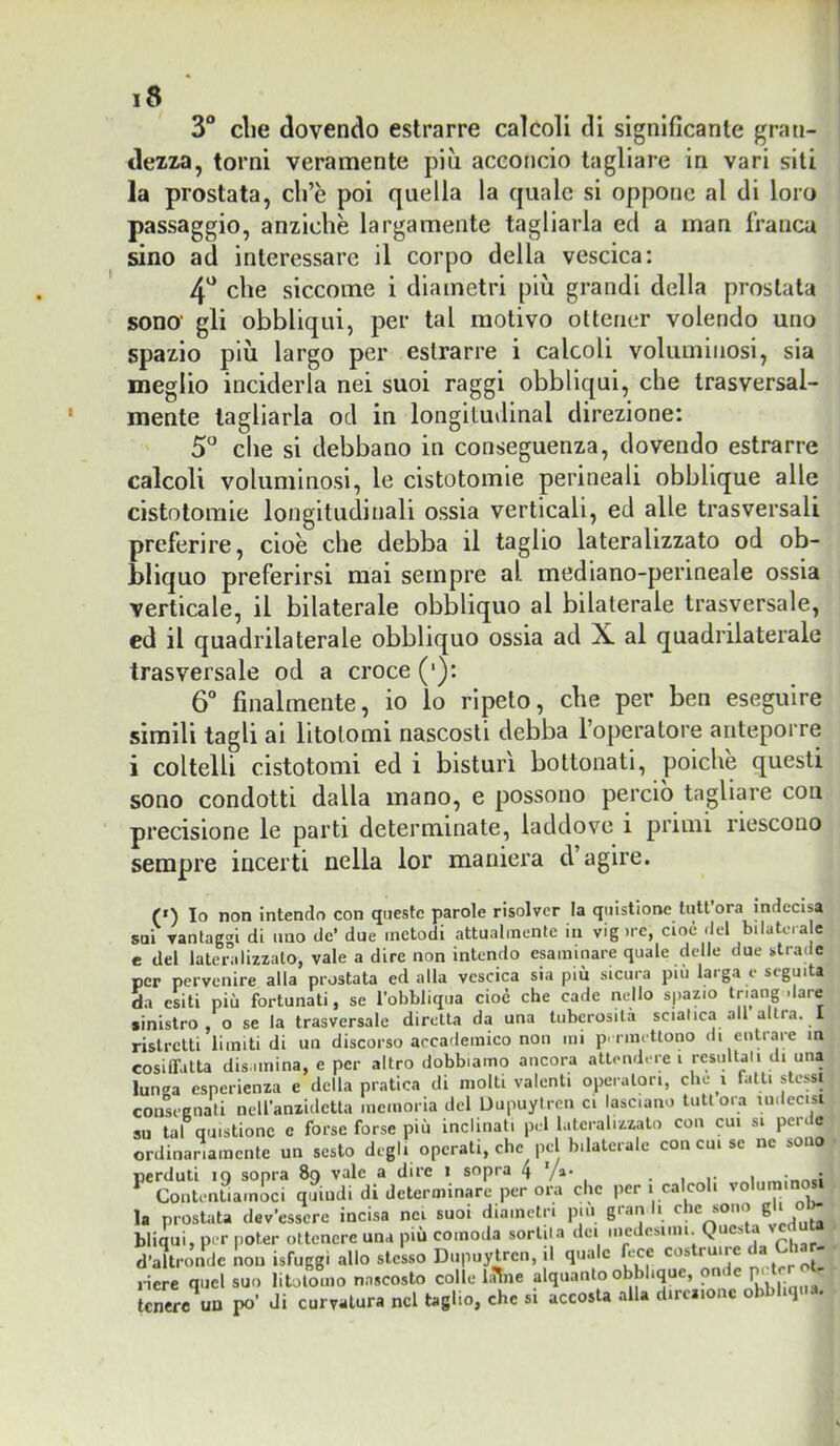 3“ die dovendo estrarre calcoli di significante gran- dezza, torni veramente più acconcio tagliare in vari siti la prostata, ch’è poi quella la quale si oppone al di loro passaggio, anziché largamente tagliarla ed a man franca sino ad interessare il corpo della vescica: 4* che siccome i diametri più grandi della prostata sono' gli obbliqui, per tal motivo ottener volendo uno spazio più largo per estrarre i calcoli voluminosi, sia meglio inciderla nei suoi raggi obbliqui, che trasversal- mente tagliarla od in longitudinal direzione: che si debbano in conseguenza, dovendo estrarre calcoli voluminosi, le cistotomie perineali obblique alle cistotoraie longitudinali ossia verticali, ed alle trasversali preferire, cioè che debba il taglio lateralizzato od ob- bliquo preferirsi mai sempre al mediano-perineale ossia verticale, il bilaterale obbliquo al bilaterale trasversale, ed il quadrilaterale obbliquo ossia ad X al quadrilaterale trasversale od a croce (•): 6“ finalmente, io lo ripeto, che per ben eseguire simili tagli ai litotomi nascosti debba l’operatore anteporre i coltelli cistotomi ed i bisturi bottonati, poiché questi sono condotti dalla mano, e possono perciò tagliare con precisione le parti determinale, laddove i primi riescono sempre incerti nella lor maniera d agire. (‘) Io non intendo con queste parole risolver la qiiistione tuttora indecisa sui vantaggi di uno de’ due metodi attualmente in vig )re, cioè del bilatcra c e del lateralizzato, vale a dire non intendo esaminare quale delle due strade per pervenire alla prostata ed alla vescica sia più sicura più larga e seguita da esiti più fortunati, se l'obbliqua cioè che cade nello spazio dare sinistro, o se la trasversale diretta da una tuberosità sciatica all altra. 1 ristretti limiti di un discorso accademico non mi p> rmettono di enti are in cosiffatta disamina, e per altro dobbiamo ancora attendere i rcsullaii di una lunga esperienza e della pratica di molti valenti operatori, che i falli stessi consrgnati nell'anzidctta memoria del Uupuytren ci lasciano tuttora uidecisi su tal quistionc e forse forse più inclinati pel lateralizzato con cui si perde ordinariamente un sesto degli operali, che pel bilaterale con cui se ne sono perduti io sopra 89 vale a dire 1 sopra 4 Va* • i r 1 ^ Contentiamoci quiudi di determinare per ora che per 1 calcoli voluminosi la prostata dev’essere incisa nei suoi diametri pm gran li che sono g ^ bliqui, per poter ottenere una più comoda sortila dei medesimi. Questa v d’altronde non isfuggi allo stesso Dupiiytrcn, il quale ^ce costruire  nere quel suo litolomo nascosto colle li^ne alquanto obblique, onde pe cr ri- tenere un po’ di curvatura nel taglio, che si accosta alla direzione obbbqua.