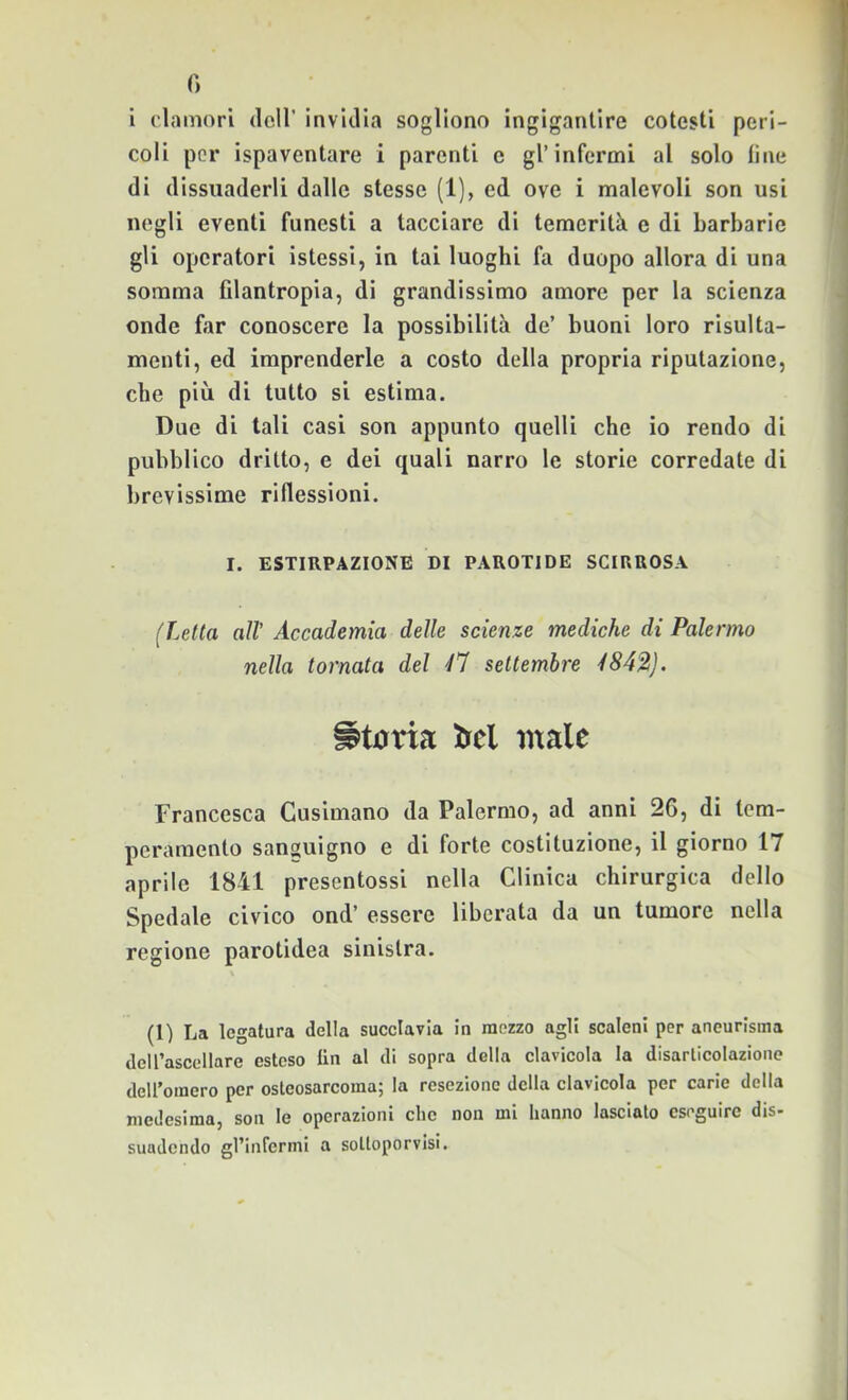 fi i clamori deH’ invidia sogliono ingigantire cotesti peri- coli por ispaventare i parenti e gl’infermi al solo line di dissuaderli dalle stesse (1), ed ove i malevoli son usi negli eventi funesti a tacciare di temerità e di barbarie gli operatori istessi, in tai luoghi fa duopo allora di una somma filantropia, di grandissimo amore per la scienza onde fiir conoscere la possibilità de’ buoni loro risulta- menti, ed imprenderle a costo della propria riputazione, che più di tutto si estima. Due di tali casi son appunto quelli che io rendo di pubblico dritto, e dei quali narro le storie corredate di brevissime riflessioni. I. ESTIRPAZIONE DI PAROTIDE SCIRUOSA (Letta all’ Accademia delle scienze mediche di Palermo nella tornata del ^7 settembre i84^). irei male Francesca Gusimano da Palermo, ad anni 26, di tem- peramento sanguigno e di forte costituzione, il giorno 17 aprile 1841 presentossi nella Clinica chirurgica dello Spedale civico ond’ essere liberata da un tumore nella regione parotidea sinistra. (1) La legatura della sucelavla In mozzo agli scaleni per aneurisma deirascellare esteso Un al di sopra della clavicola la disarticolazione deiromcro per osteosarcoma; la resezione della clavicola per carie della medesima, son le operazioni che non mi hanno lasciato eseguire dis- suadendo gl’infermi a sottoporvisi.