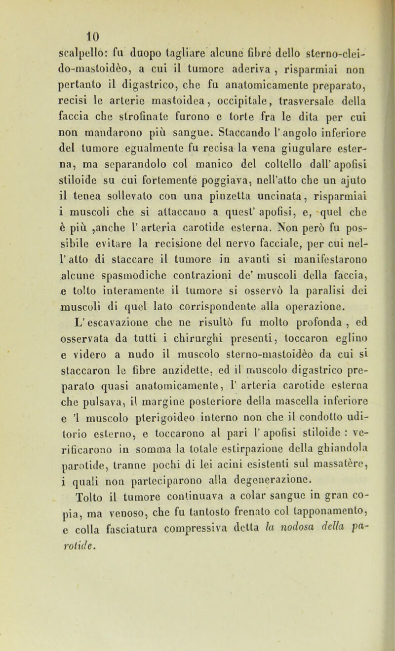 scalpello: fu duopo tagliare alcune fibre dello stcrno-clei- do-masloidèo, a cui il tumore aderiva , risparmiai non pertanto il digastrico, che fu anatomicamente preparato, recisi le arterie mastoidea, occipitale, trasversale della faccia che strofinate furono e torte fra le dita per cui non mandarono più sangue. Staccando l’angolo inferiore del tumore egualmente fu recisa la vena giugulare ester- na, ma separandolo col manico del coltello dall’apofisi stiloide su cui fortemente poggiava, nell’atto che un ajuto il tenea sollevato con una pinzetta uncinata, risparmiai i muscoli che si attaccano a quest’ apofisi, e, 'quel che è più ,anche 1’ arteria carotide esterna. Non però fu pos- sibile evitare la recisione del nervo facciale, per cui nel- l’atto di staccare il tumore in avanti si manifestarono alcune spasmodiche contrazioni de’ muscoli della faccia, e tolto interamente il tumore si osservò la paralisi dei muscoli di quel lato corrispondente alla operazione. L’escavazione che ne risultò fu molto profonda, ed osservata da tutti i chirurghi presenti, toccaron eglino e videro a nudo il muscolo sterno-mastoidèo da cui si staccaron le fibre anzidetto, ed il muscolo digastrico pre- parato quasi anatomicamente, l’ arteria carotide esterna che pulsava, il margine posteriore della mascella inferiore e ’l muscolo pterigoideo interno non che il condotto udi- torio esterno, e toccarono al pari 1’ apofisi stiloide : ve- rificarono in somma la totale estirpazione della ghiandola parotide, tranne pochi di lei acini esistenti sul massatère, i quali non parteciparono alla degenerazione. Tolto il tumore continuava a colar sangue in gran co- pia, ma venoso, che fu tantosto frenato col tapponamento, c colla fasciatura compressiva detta la nodosa della pa~ rotule.