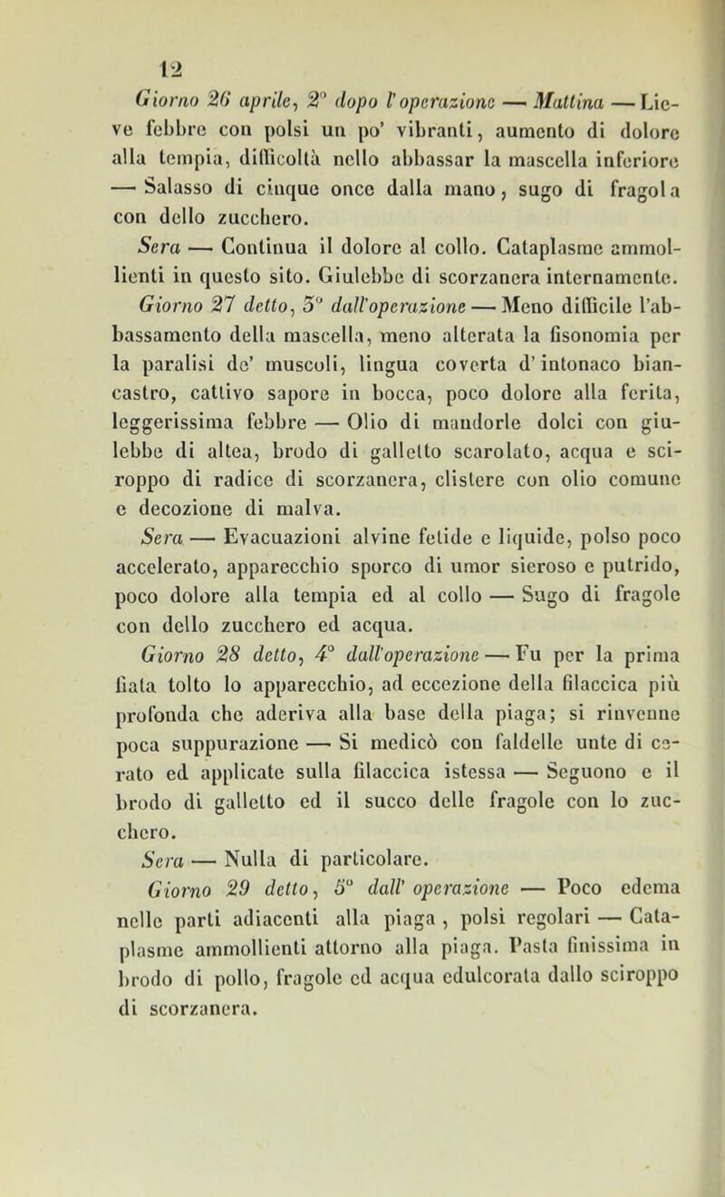 Giorno 26 aprile-, 2 dopo l’operazione •— Mattina —Lie- ve febbre con polsi un po’ vibranti, aumento di dolore alla tempia, diiricoltìi nello abbassar la mascella inferiore —- Salasso di cinque once dalla mano, sugo di fragol a con dello zucchero. Sera — Continua il dolore al collo. Cataplasme ammol- lienti in questo sito. Giulebbe di scorzanera internamente. Giorno 27 detto, 5“ dairoperazione — Meno diffìcile l’ab- bassamento della mascella, meno alterata la fisonomia per la paralisi de’ muscoli, lingua coverta d’intonaco bian- castro, cattivo sapore in bocca, poco dolore alla ferita, leggerissima febbre — Olio di mandorle dolci con giu- lebbe di altea, brodo di galletto scarolato, acqua e sci- roppo di radice di scorzanera, clistere con olio comune c decozione di malva. Sera — Evacuazioni alvine fetide e liquide, polso poco accelerato, apparecchio sporco di umor sieroso e putrido, poco dolore alla tempia ed al collo — Sugo di fragole con dello zucchero ed acqua. Giorno 28 detto, 4“ dall’operazione — Fu per la prima fiata tolto lo apparecchio, ad eccezione della filaccica più profonda che aderiva alla base della piaga; si rinvenne poca suppurazione — Si medicò con faldelle unte di ce- rato ed applicate sulla filaccica istessa — Seguono e il brodo di galletto ed il succo delle fragole con lo zuc- chero. Sera — Nulla di particolare. Giorno 29 detto, 5“ dall’ operazione — Poco edema nelle parti adiacenti alla piaga , polsi regolari — Cata- plasme ammollienti attorno alla plaga. Pasta finissima in brodo di pollo, fragole ed acqua edulcorata dallo sciroppo di scorzanera.