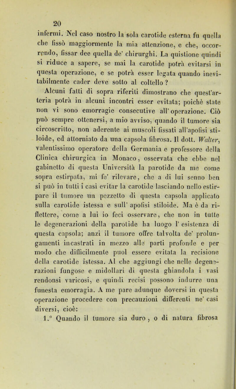 infermi. Nel caso nostro la sola carotide esterna fu quella che fissò maggiormente la mia attenzione, e che, occor- rpndo, fissar dee quella de’ chirurghi. La quistione quindi si riduce a sapere, se mai la carotide potrà evitarsi in questa operazione, e se potrà esser legata quando inevi- tabilmente cader deve sotto al coltello ? Alcuni fatti di sopra riferiti dimostrano che quest’ar- teria potrà in alcuni incontri esser evitata; poiché state non vi sono emorragie consecutive all’operazione. Ciò può sempre ottenersi, a mio avviso, quando il tumore sia circoscritto, non aderente ai muscoli fissati all’apofisi sti- loide, ed attorniato da una capsula fibrosa. Il dott. Waller^ valentissimo operatore della Germania e professore della Clinica chirurgica in Monaco, osservata che ebbe nel gabinetto di questa Università la parotide da me come sopra estirpala, mi fe’ rilevare, che a di lui senno ben si può in tutti i casi evitar la carotide lasciando nello estir- pare il tumore un pezzetto di questa capsula applicato sulla carotide istessa e sull’ apofisi stiloide. Ma è da ri- flettere, come a lui io feci osservare, che non in tutte le degenerazioni della parotide ha luogo 1’ esistenza di questa capsula; anzi il tumore offre talvolta de’ prolun- gamenti incastrati in mezzo alle parti profonde e per modo che difiicilmenle puoi essere evitata la recisione della carotide istessa. Al che aggiungi che nelle degene- razioni fungose e midollari di questa ghiandola i vasi rendonsi varicosi, e quindi recisi possono indurre una funesta emorragia. A me pare adunque doversi in questa operazione procedere con precauzioni differenti ne’ casi diversi, cioè: Quando il tumore sia duro , o di natura fibrosa