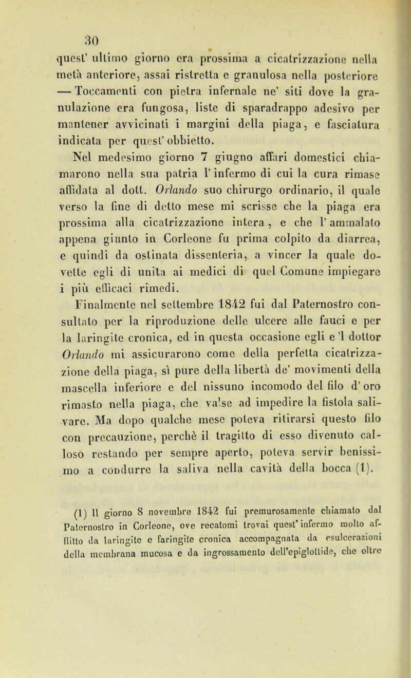 quest’ ultimo giorno era prossima a cicatrizzazione nella metà anteriore, assai ristretta e granulosa nella posteriore — Toccamenti con pietra infernale ne’ siti dove la gra- nulazione era fungosa, liste di sparadrappo adesivo per mantener avvicinati i margini della piaga, e fasciatura indicata per quest’ obbielto. Nel medesimo giorno 7 giugno affari domestici chia- marono nella sua patria l’infermo di cui la cura rimase affidata al dott. Orlando suo chirurgo ordinario, il quale verso la line di detto mese mi scrisse che la piaga era prossima alla cicatrizzazione intera , e che l’ammalato appena giunto in Corleone fu prima colpito da diarrea, e quindi da ostinata dissenteria, a vincer la quale do- vette egli di unita ai medici di quel Comune impiegare i più efficaci rimedi. Finalmente nel settembre 1842 fui dal Paternostro con- sultato per la riproduzione delle ulcere alle fauci e per la laringite cronica, ed in questa occasione egli e’l dottor Orlando mi assicurarono come della perfetta cicatrizza- zione della piaga, si pure della libertà de’ movimenti della mascella inferiore e del nissuno incomodo del filo d’ oro rimasto nella piaga, che valse ad impedire la fistola sali- vare. Ma dopo qualche mese poteva ritirarsi questo filo con precauzione, perchè il tragitto di esso divenuto cal- loso restando per sempre aperto, poteva servir benissi- mo a condurre la saliva nella cavità della bocca (1). (1) Il giorno 8 novembre 1842 fui premurosamente chiamato dal Paternostro in Corleone, ove recatomi trovai quest’infermo molto af- llitto da laringite e faringite cronica accompagnata da esulcerazioni della membrana mucosa e da ingrossamento deirepiglotlide, che oltre