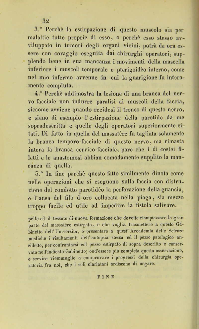 3.  Perchè la estirpazione di questo muscolo sia per malattie tutte proprie di esso, o perchè esso stesso av- viluppato in tumori degli organi vicini, potrà da ora es- sere con coraggio eseguita dai chirurghi operatori, sup- plendo bene in sua mancanza i movimenti della mascella inferiore i muscoli temporale e pterigoidèo interno, come nel mio infermo avvenne in cui la guarigione fu intera- mente compiuta. 4. ° Perchè addimostra la lesione di una branca del ner- vo facciale non indurre paralisi ai muscoli della faccia, siccome avviene quando recidesi il tronco di questo nervo, e siano di esempio l’estirpazione della parotide da me sopradescritta e quelle degli operatori superiormente ci- tati. Di fatto in quella del massatère fu tagliata solamente la branca temporo-facciale di questo nervo, ma rimasta intera la branca cervico-facciale, pare che i di costei fi- letti e le anastomosi abbian comodamente supplito la man- canza di quella. 5.  In fine perchè questo fatto similmente dinota come nelle operazioni che si eseguono sulla faccia con distru- zione del condotto parotidèo la perforazione della guancia, e r ansa del filo d’ oro collocata nella piaga, sia mezzo troppo facile ed utile ad impedire la fistola salivare. pelle ed il tessuto di nuova formazione che dovette riampiazzare la gran parte del massatère estirpato, e che voglia Irasmetiere a questo Ga- binetto deir Università, o presentare a quest’ Accademia delle Scienze mcdiclie i risultamenli dell’ autopsia stessa ed il pezzo patologico an- zidetto, per confrontarsi col pezzo estirpato di sopra descritto e conser- vato nell’indicato Gabinetto; ond’essere più completa questa osservazione, e servire viemmeglio a comprovare i progressi della chirurgia ope- ratoria fra noi, ebe i soli ciarlatani ardiscono di negare. FINE