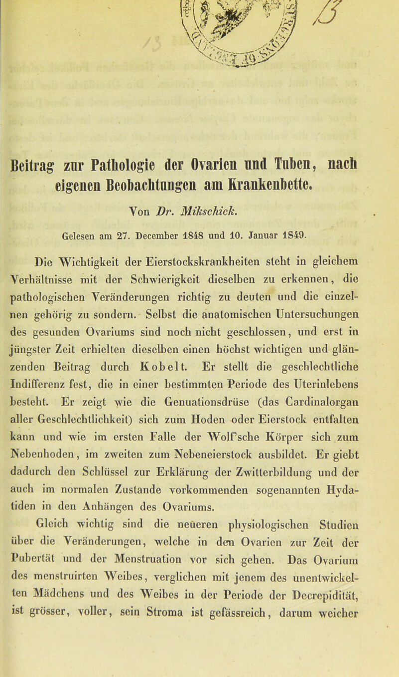 1 Beitrag znr Pathologie der Ovarien und Tuben, nach eigenen Beobachtungen am Rranhenbette. Von Dj\ Mikschick. Gelesen am 27. December 1848 und 10. Januar 1S49. Die Wichtigkeit der Eierstockskrankheiten steht in gleichem Verhältnisse mit der Schwierigkeit dieselben zu erkennen, die pathologischen Veränderungen richtig zu deuten und die einzel- nen gehörig zu sondern. Selbst die anatomischen Untersuchungen des gesunden Ovariums sind noch nicht geschlossen, und erst in jüngster Zeit erhielten dieselben einen höchst wichtigen und glän- zenden Beitrag durch Kob eit. Er stellt die geschlechtliche Indifferenz fest, die in einer bestimmten Periode des Uterinlebens besteht. Er zeigt wie die Genuationsdrüse (das Gardinalorgan aller Geschlechtlichkeit) sich zum Hoden oder Eierstock entfalten kann und wie im ersten Falle der WolPsche Körper sich zum Nebenhoden, im zweiten zum Nebeneierstock aushildet. Er giebt dadurch den Schlüssel zur Erklärung der Zwitterbildung und der auch im normalen Zustande vorkommenden sogenannten Hjda- tiden in den Anhängen des Ovariums. Gleich wichtig sind die neueren physiologischen Studien über die Veränderungen, welche in den Ovarien zur Zeit der Pubertät und der Menstruation vor sich gehen. Das Ovarium des menstruirten Weibes, verglichen mit jenem des unentwickel- ten Mädchens und des Weibes in der Periode der Decrepidilät, ist grösser, voller, sein Stroma ist gefässreich, darum weicher