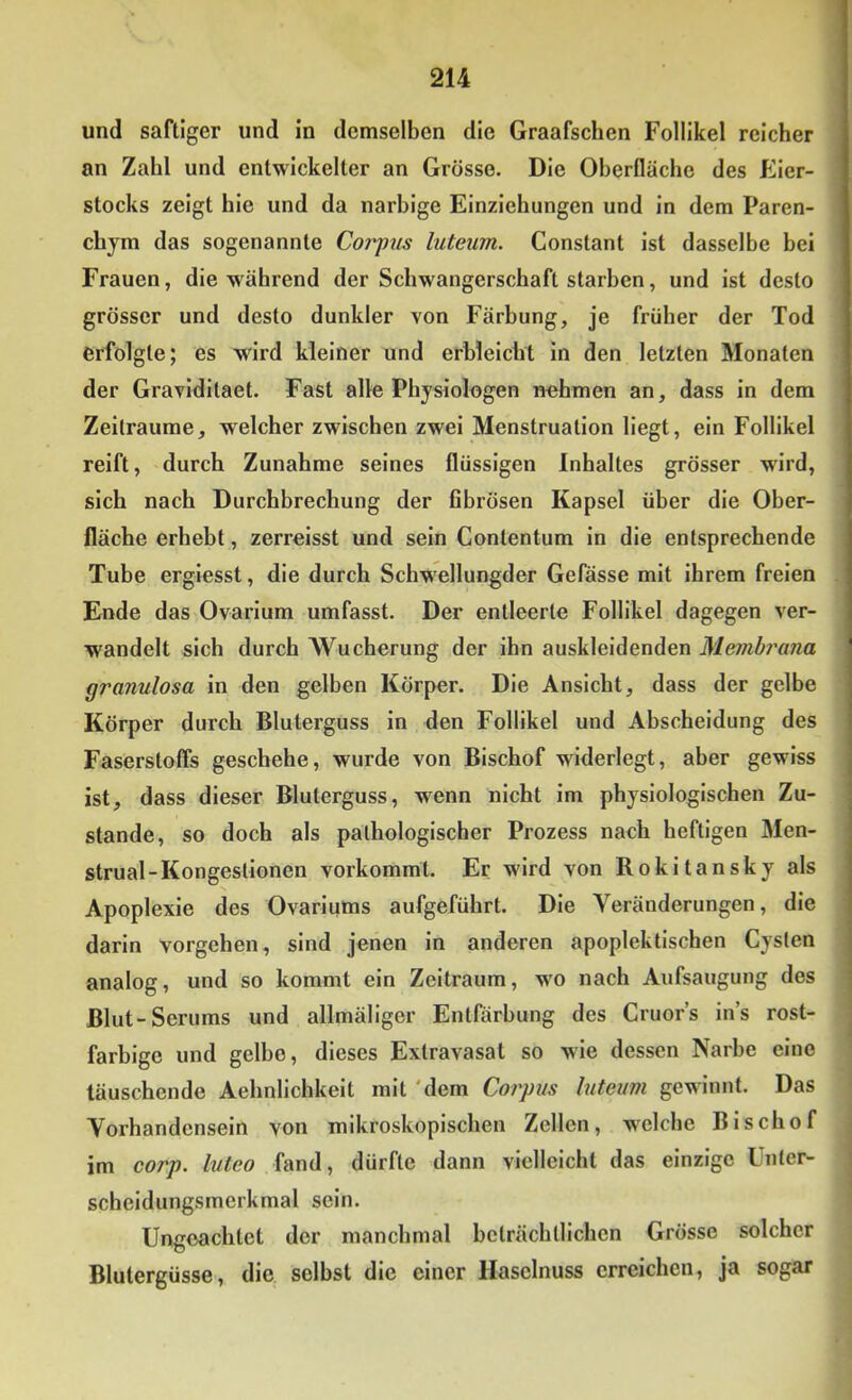 und saftiger und in demselben die Graafschen Follikel reicher an Zahl und entwickelter an Grösse. Die Oberfläche des Eier- stocks zeigt hie und da narbige Einziehungen und in dem Paren- chym das sogenannte Coiyus luteum. Constant ist dasselbe hei Frauen, die während der Schwangerschaft starben, und ist desto grösser und desto dunkler von Färbung, je früher der Tod erfolgte; es wird kleiner und erbleicht in den letzten Monaten der Graviditaet. Fast alle Physiologen nehmen an, dass in dem Zeiträume, welcher zwischen zwei Menstruation liegt, ein Follikel reift, durch Zunahme seines flüssigen Inhaltes grösser wird, sich nach Durchbrechung der fibrösen Kapsel über die Ober- fläche erhebt, zerreisst und sein Contentum in die entsprechende Tuhe ergiesst, die durch Schwellungder Gefässe mit ihrem freien Ende das Ovarium umfasst. Der entleerte Follikel dagegen ver- wandelt sich durch Wucherung der ihn auskleidenden Membrana granulosa in den gelben Körper. Die Ansicht, dass der gelbe Körper durch Bluterguss in den Follikel und Abscheidung des Faserstoffs geschehe, wurde von Bischof widerlegt, aber gewiss ist, dass dieser Bluterguss, wenn nicht im physiologischen Zu- stande, so doch als pathologischer Prozess nach heftigen Men- strual-Kongestionen vorkommt. Er wird von Rokitansky als Apoplexie des Ovariums aufgeführt. Die Veränderungen, die darin Vorgehen, sind jenen in anderen apoplektischen Cysten analog, und so kommt ein Zeitraum, w'O nach Aufsaugung des Blut-Serums und allmäliger Entfärbung des Cruor’s ins rost- farbige und gelbe, dieses Extravasat so wie dessen Narbe eine täuschende Aehnlichkeit mit 'dem Corpus luteum gewinnt. Das Vorhandensein von mikroskopischen Zellen, welche Bischof im corp. luteo fand, dürfte dann vielleicht das einzige Unter- scheidungsmerkmal sein. Ungeachtet der manchmal beträchtlichen Grösse solcher Blutergüsse, die selbst die einer Haselnuss erreichen, ja sogar