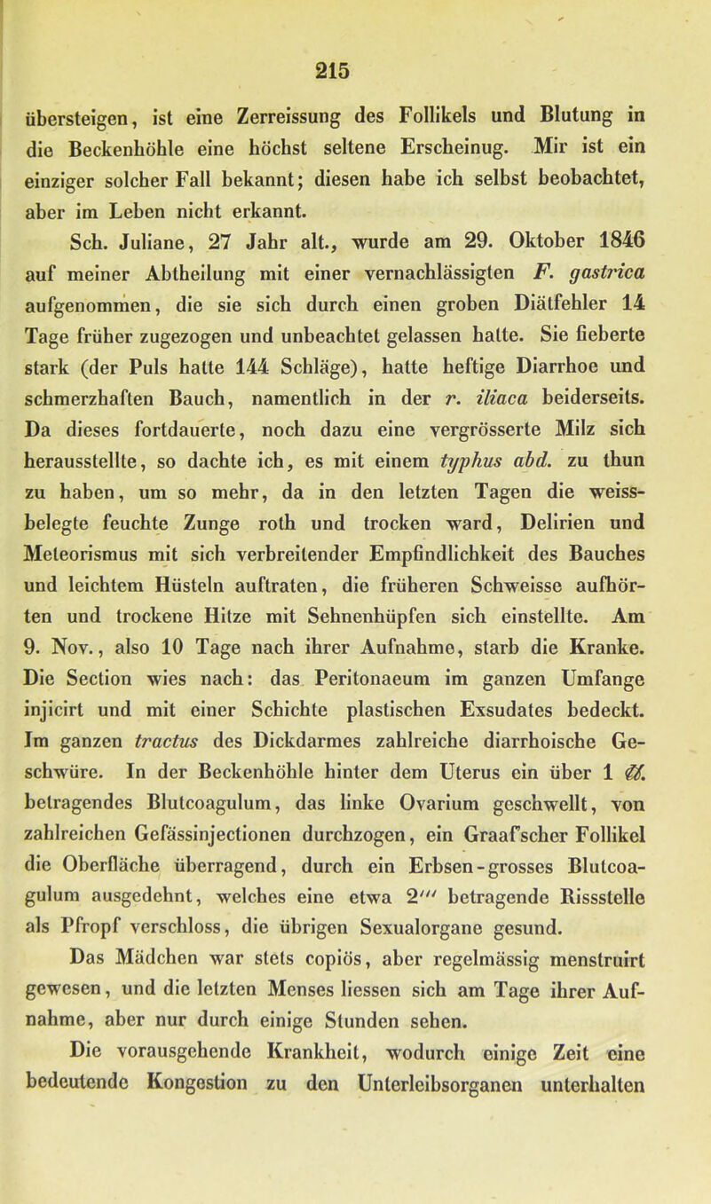 übersteigen, ist eine Zerreissung des Follikels und Blutung in die Beckenhöhle eine höchst seltene Erscheinug. Mir ist ein einziger solcher Fall bekannt; diesen habe ich selbst beobachtet, aber im Leben nicht erkannt. Sch. Juliane, 27 Jahr alt., wurde am 29. Oktober 1846 auf meiner Abtheilung mit einer vernachlässigten F. gastt'ica aufgenommen, die sie sich durch einen groben Dlälfehler 14 Tage früher zugezogen und unbeachtet gelassen halte. Sie fieberte stark (der Puls hatte 144 Schläge), hatte heftige Diarrhoe und schmerzhaften Bauch, namentlich in der r. iliaca beiderseits. Da dieses fortdauerte, noch dazu eine vergrösserte Milz sich herausstellte, so dachte ich, es mit einem typhus abd. zu thun zu haben, um so mehr, da in den letzten Tagen die weiss- belegte feuchte Zunge roth und trocken ward, Delirien und Meteorismus mit sich verbreitender Empfindlichkeit des Bauches und leichtem Hüsteln auftraten, die früheren Schwelsse aufhör- ten und trockene Hitze mit Sehnenhüpfen sich einstellte. Am 9. Nov., also 10 Tage nach ihrer Aufnahme, starb die Kranke. Die Section wies nach: das Perltonaeum im ganzen Umfange injlcirt und mit einer Schichte plastischen Exsudates bedeckt. Im ganzen tractus des Dickdarmes zahlreiche dlarrhoische Ge- schwüre. In der Beckenhöhle hinter dem Uterus ein über 1 betragendes Blutcoagulum, das linke Ovarlum geschwellt, von zahlreichen Gefässinjectionen durchzogen, ein Graafscher Follikel die Oberfläche überragend, durch ein Erbsen - grosses Blutcoa- gulum ausgedehnt, welches eine etwa 2' betragende Bissstelle als Pfropf verschloss, die übrigen Sexualorgane gesund. Das Mädchen war stets coplös, aber regelmässig menslruirt gewesen, und die letzten Menses Hessen sich am Tage ihrer Auf- nahme, aber nur durch einige Stunden sehen. Die vorausgehende Krankheit, wodurch einige Zeit eine bedeutende Kongestion zu den Unlerlelbsorganen unterhalten