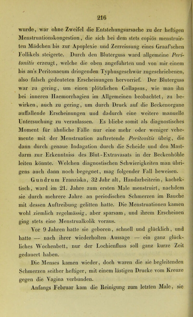 wurde, w'ar ohne Zweifel die Entslchungsursache zu der heftigen Menslrualionskongeslion, die sich hei dem stets copiös menstruir- len Mädchen bis zur Apoplexie und Zerreissung eines GraaPschen Follikels steigerte. Durch den Bluterguss ward allgemeine Pein- tonitis erzeugt, welche die oben angeführten und von mir einem bis ans Peritonaeum dringenden Tjphusgeschwür zugeschriebenen, also falsch gedeuteten Erscheinungen hervorrief. Der Bluterguss war zu gering, um einen plötzlichen Collapsus, wie man ihn bei inneren Haemorrhagien im Allgemeinen beobachtet, zu be- wirken, auch zu gering, um durch Druck auf die Beckenorgane auffallende Erscheinungen und dadurch eine weitere manuelle Untersuchung zu veranlassen. Es bliebe somit als diagnostisches Moment für ähnliche Fälle nur eine mehr oder w'eniger vehe- mente mit der Menstruation auftretende Per'itonitis übrig, die dann durch genaue Indagation durch die Scheide und den Mast- darm zur Erkenntniss des Blut-Extravasats in der Beckenhöhle leiten könnte. Welchen diagnostischen Schwierigkeiten man übri- gens auch dann noch begegnet, mag folgender Fall beweisen. Gundrum Franziska, 32 Jahr alt, Handarbeiterin, kachek- tisch, ward im 21. Jahre zum ersten Male menstruirt, nachdem sie durch mehrere Jahre an periodischen Schmerzen im Bauche mit dessen Auftreibung gelitten hatte. Die Menstruationen kamen wohl ziemlich regelmässig, aber sparsam, und ihrem Erscheinen ging stets eine Menstrualkolik voraus. Vor 9 Jahren hatte sie geboren, schnell und glücklich, und hatte — nach ihrer wiederholten Aussage — ein ganz glück- liches Wochenbett, nur der Lochienfluss soll ganz kurze Zelt gedauert haben. Die Menses kamen wieder, doch waren die sie begleitenden Schmerzen seither heftiger, mit einem lästigen Drucke vom Kreuze gegen die Vagina verbunden. Anfangs Februar kam die Reinigung zum letzten Male, sie
