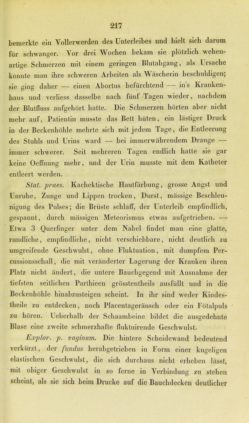 bemerkte ein Vollerwerden des Unterleibes und hielt sich darum für schwanger. Vor drei Wochen bekam sie plötzlich wehen- artige Schmerzen mit einem geringen Blulabgang, als Ursache konnte man ihre schweren Arbeiten als Wäscherin beschuldigen; sie ging daher — einen Ahortus befürchtend — in’s Kranken- haus und verliess dasselbe nach fünf Tagen wieder, nachdem der Blutfluss aufgehört hatte. Die Schmerzen hörten aber nicht mehr auf, Patientin musste das Bett hüten, ein lästiger Druck in der Beckenhöhle mehrte sich mit jedem Tage, die Entleerung des Stuhls und Urins ward — bei immerwährendem Drange — immer schwerer. Seit mehreren Tagen endlich hatte sie gar keine Oeffnung mehr, und d^r Urin musste mit dem Katheter entleert werden. Stat. jjraes. Kachektlsche Hautfärbung, grosse Angst und Unruhe, Zunge und Lippen trocken, Durst, mässige Beschleu- nigung des Pulses; die Brüste schlalf, der Unterleib empfindlich, gespannt, durch mässigen Meteorismus etwas aufgetrieben. — Etwa 3 Querfinger unter dem Nabel findet man eine glatte, rundliche, empfindliche, nicht verschiebbare, nicht deutlich zu umgreifende Geschwulst, ohne Fluktuation, mit dumpfem Per- cussionsschall, die mit veränderter Lagerung der Kranken ihren Platz nicht ändert, die untere Bauchgegend mit Ausnahme der tiefsten seitlichen Parthieen grösstenthells ausfüllt und in die Beckenhöhle hinabzusteigen scheint. In ihr sind weder Klndes- thelle zu entdecken, noch Placentageräusch oder ein Fötalpuls zu hören. Ueberhalb der Schaambeine bildet die ausgedehnte Blase eine zweite schmerzhafte fluktuirende Geschwulst. Explor. p. vaginam. Die hintere Scheidewand bedeutend verkürzt, der fundus herabgetrieben in Form einer kugeligen elastischen Geschwulst, die sich durchaus nicht erheben lässt, mit obiger Geschwulst in so ferne in Verbindung zu stehen scheint, als sie sich beim Drucke auf die Bauchdecken deutlicher