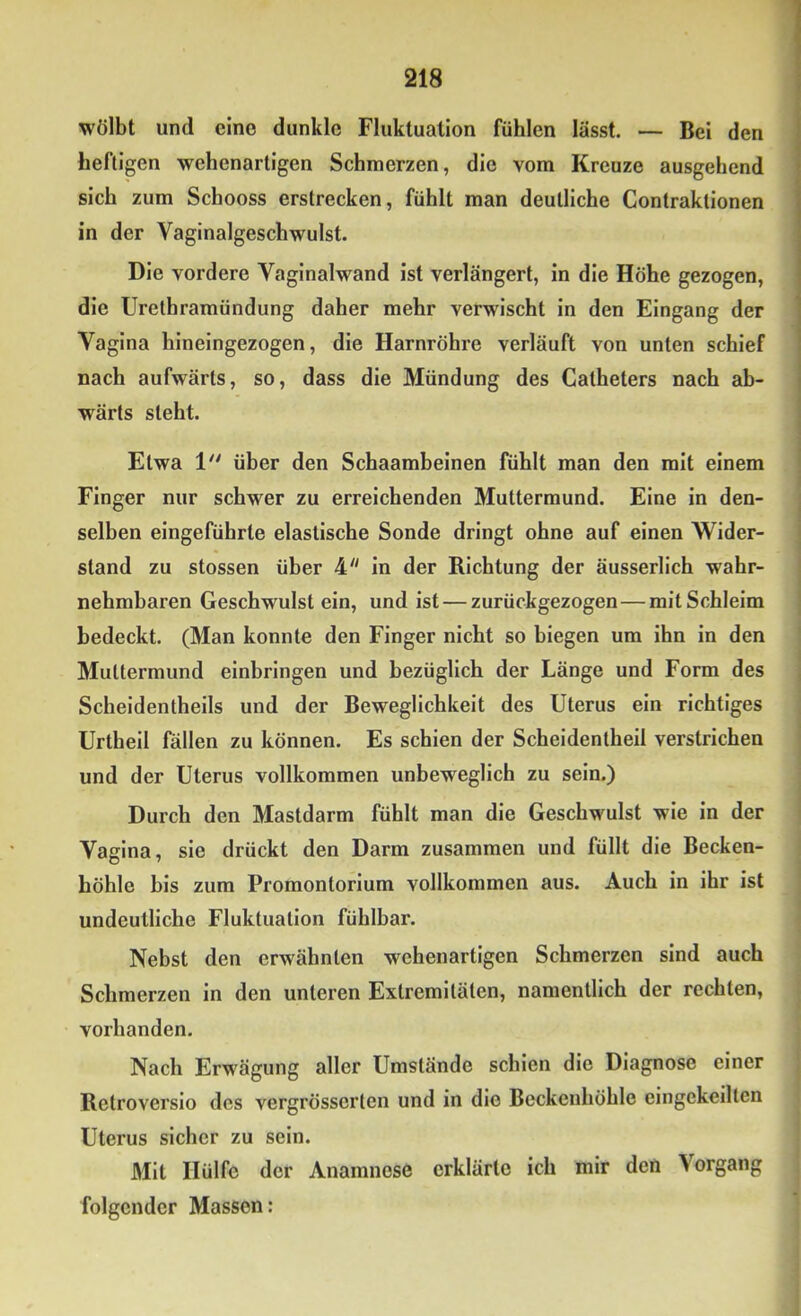 wölbt und eine dunkle Fluktuation fühlen lässt. — Bei den heftigen wehenartigen Schmerzen, die vom Kreuze ausgehend sich zum Schooss erstrecken, fühlt man deutliche Contraktionen in der Vaginalgeschwulst. Die vordere Vaginalwand ist verlängert, in die Höhe gezogen, die Urethramündung daher mehr verwischt in den Eingang der Vagina hineingezogen, die Harnröhre verläuft von unten schief nach aufwärts, so, dass die Mündung des Catheters nach ab- wärts steht. Etwa 1 über den Schaambeinen fühlt man den mit einem Finger nur schwer zu erreichenden Muttermund. Eine in den- selben eingeführle elastische Sonde dringt ohne auf einen Wider- stand zu stossen über 4 In der Richtung der äusserlich wahr- nehmbaren Geschwulst ein, und ist — zurückgezogen—mit Schleim bedeckt. (Man konnte den Finger nicht so biegen um ihn in den Muttermund einbringen und bezüglich der Länge und Form des Scheldentheils und der Beweglichkeit des Uterus ein richtiges Urtheil fällen zu können. Es schien der Scheidentheil verstrichen und der Uterus vollkommen unbeweglich zu sein.) Durch den Mastdarm fühlt man die Geschwulst wie in der Vagina, sie drückt den Darm zusammen und füllt die Becken- höhle bis zum Promontorium vollkommen aus. Auch in ihr ist undeutliche Fluktuation fühlbar. Nebst den erwähnten wehenartigen Schmerzen sind auch Schmerzen in den unteren Extremitäten, namentlich der rechten, vorhanden. Nach Erwägung aller Umstände schien die Diagnose einer Retroverslo des vergrösserten und in die Beckenhöhle eingekeilten Uterus sicher zu sein. Mit Hülfe der Anamnese erklärte ich mir deö Vorgang folgender Massen: