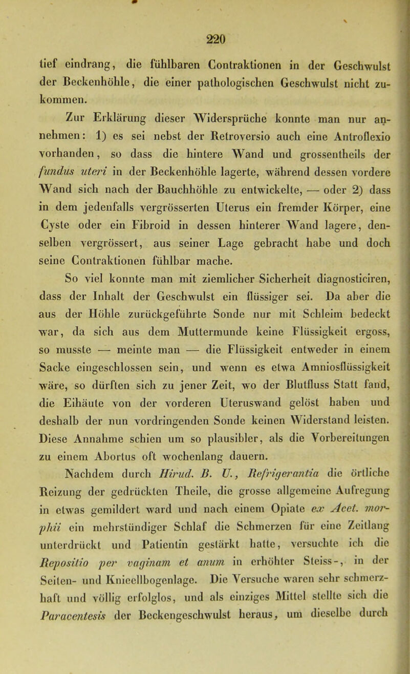 tief cindrang, die fühlbaren Contraklionen in der Geschwulst der Beckenhöhlo, die einer pathologischen Geschwulst nicht zu- kommen. Zur Erklärung dieser Widersprüche konnte man nur an- nehmen : 1) es sei nebst der Retroverslo auch eine Antroflexio vorhanden, so dass die hintere Wand und grossentheils der fnndus uteri in der Beckenhöhle lagerte, während dessen vordere Wand sich nach der Bauchhöhle zu entwickelte, — oder 2) dass in dem jedenfalls vergrösserten Uterus ein fremder Körper, eine Cyste oder ein Fibroid in dessen hinterer Wand lagere, den- selben vergrössert, aus seiner Lage gebracht habe und doch seine Contraktionen fühlbar mache. So viel konnte man mit ziemlicher Sicherheit diagnosticiren, dass der Inhalt der Geschwulst ein flüssiger sei. Da aber die aus der Höhle zurückgeführte Sonde nur mit Schleim bedeckt war, da sich aus dem Muttermunde keine Flüssigkeit ergoss, so musste — meinte man — die Flüssigkeit entweder in einem Sacke eingeschlossen sein, und wenn es etwa Amniosflüssigkelt wäre, so dürften sich zu jener Zeit, wo der Blutfluss Statt fand, die Eihäute von der vorderen Uteruswand gelöst haben und deshalb der nun vordringenden Sonde keinen Widerstand leisten. Diese Annahme schien um so plausibler, als die Vorbereitungen zu einem Abortus oft wochenlang dauern. Nachdem durch Hirud. B. U., Refrigei'antia die örtliche Reizung der gedrückten Theile, die grosse allgemeine Aufregung in etwas gemildert ward und nach einem Opiate ex Acet. mor- fhii ein mehrstündiger Schlaf die Schmerzen für eine Zeitlang unterdrückt und Patientin gestärkt hatte, versuchte ich die Reposilio per vaginam et ainiin in erhöhter Stelss-, in der Selten- und Knieellbogenlage. Die Versuche waren sehr schmerz- haft und völlig erfolglos, und als einziges Mittel stellte sich die Paracentesis der Beckengeschwulst heraus, um dieselbe durch