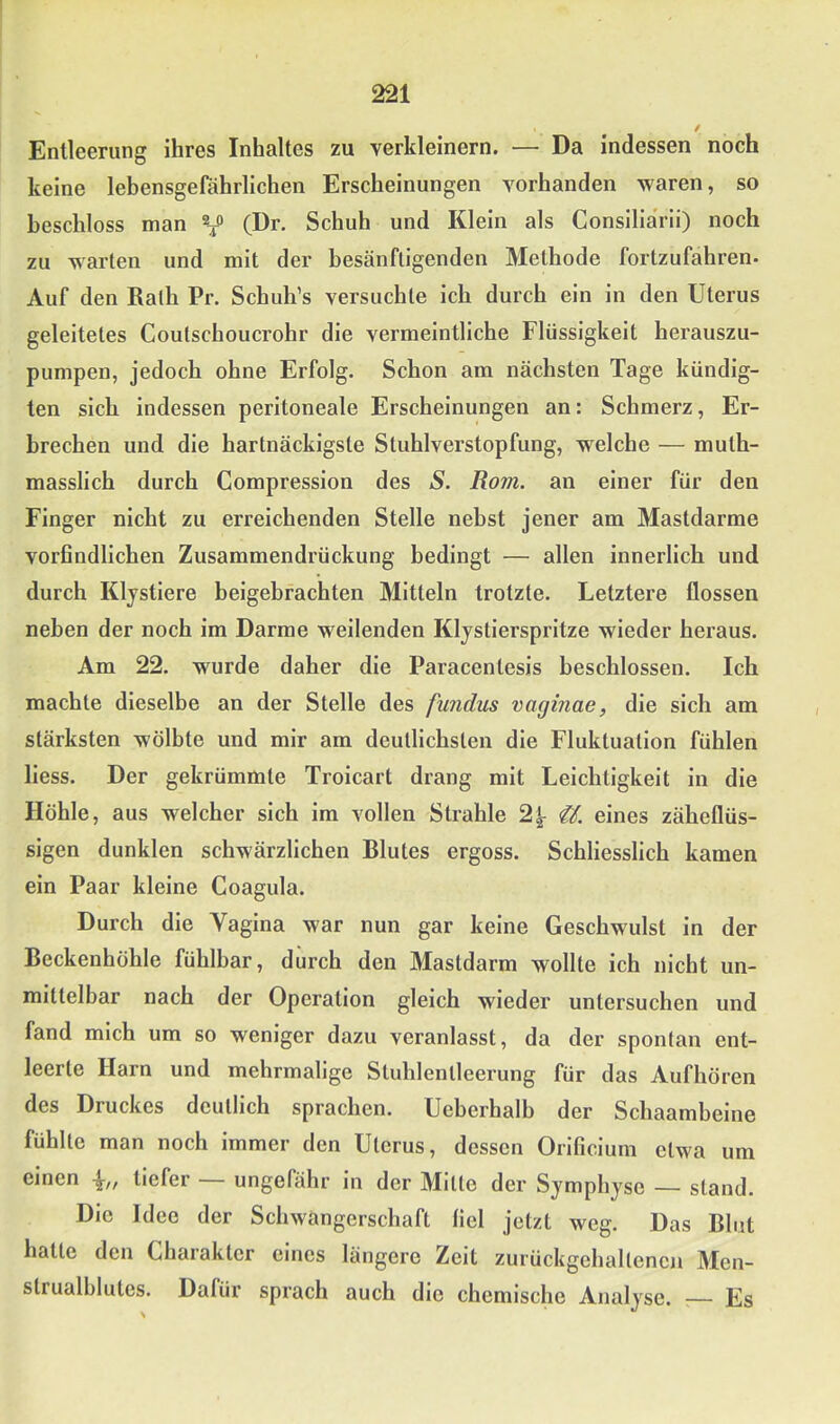 Entleerung ihres Inhaltes zu verkleinern. — Da indessen noch keine lebensgefährlichen Erscheinungen vorhanden waren, so beschloss man Y (Dr. Schuh und Klein als Consiliarii) noch zu warten und mit der besänftigenden Methode fortzufahren. Auf den Rath Pr. Schuhes versuchte ich durch ein in den Uterus geleitetes Coutschoucrohr die vermeintliche Flüssigkeit herauszu- pumpen, jedoch ohne Erfolg. Schon am nächsten Tage kündig- ten sich indessen peritoneale Erscheinungen an: Schmerz, Er- brechen und die hartnäckigste Stuhlverstopfung, welche — muth- masslich durch Compression des S. Rom. an einer für den Finger nicht zu erreichenden Stelle nebst jener am Mastdarme vorfindlichen Zusammendrückung bedingt — allen innerlich und durch Klystiere beigebfachten Mitteln trotzte. Letztere flössen neben der noch im Darme weilenden Klystierspritze wieder heraus. Am 22. wurde daher die Paracentesis beschlossen. Ich machte dieselbe an der Stelle des fmidus vagmae, die sich am stärksten wölbte und mir am deutlichsten die Fluktuation fühlen Hess. Der gekrümmte Troicart drang mit Leichtigkeit in die Höhle, aus welcher sich im vollen Strahle 2|^ eines zäheflüs- sigen dunklen schwärzlichen Blutes ergoss. Schliesslich kamen ein Paar kleine Coagula. Durch die Vagina war nun gar keine Geschwulst in der Beckenhöhle fühlbar, diirch den Mastdarm wollte ich nicht un- mittelbar nach der Operation gleich wieder untersuchen und fand mich um so weniger dazu veranlasst, da der spontan ent- leerte Harn und mehrmalige Stuhlentleerung für das Aufhören des Druckes deutlich sprachen. Ueberhalb der Schaambeine fühlte man noch immer den Uterus, dessen Orificium etwa um einen tiefer ungefähr in der Mitte der Symphyse — stand. Die Idee der Schwangerschaft fiel jetzt weg. Das Blut hatte den Charakter eines längere Zeit zurückgehaltencn Men- strualblutes. Dafür sprach auch die chemische Analyse. ;— Es