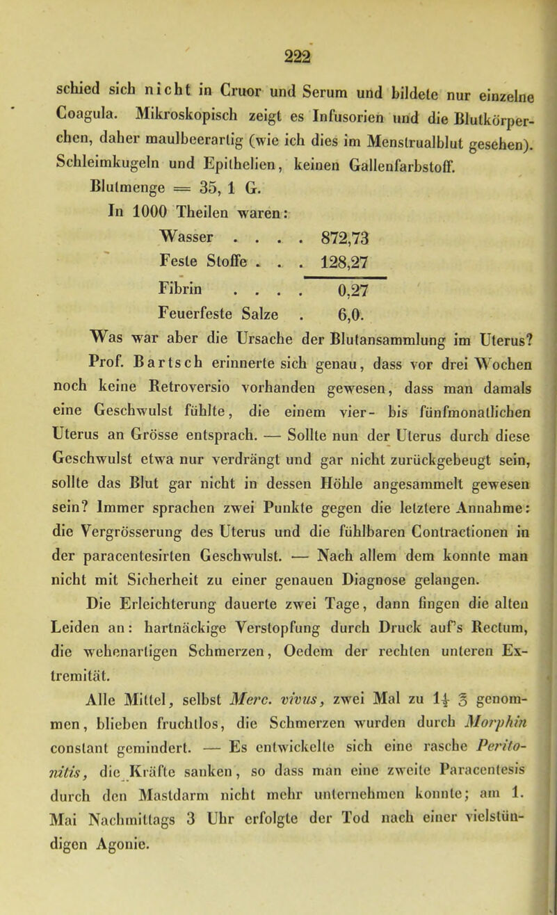 schied sich nicht in Cruor und Serum und bildete nur einzelne Coagula. Mikroskopisch zeigt es Infusorien und die Blutkörper- chen, daher maulbcerarlig (wie ich dies im Menslrualblut gesehen). Schleimkugeln und Epilhelien, keinen Gallenfarbstoff. Blulmenge = 35, 1 G. In 1000 Theilen waren: Wasser .... 872,73 Feste Stoffe . . . 128,27 Fibrin .... 0,27 Feuerfeste Salze . 6,0. Was war aber die Ursache der Blutansammlung im Uterus? Prof. Bartsch erinnerte sich genau, dass vor drei Wochen noch keine Retroversio vorhanden gewesen, dass man damals eine Geschwulst fühlte, die einem vier- bis fünfmonatlichen Uterus an Grösse entsprach. — Sollte nun der Uterus durch diese Geschwulst etwa nur verdrängt und gar nicht zurückgebeugt sein, sollte das Blut gar nicht in dessen Höhle angesammelt gewesen sein? Immer sprachen zwei Punkte gegen die letztere Annahme: die Vergrösserung des Uterus und die fühlbaren Contractionen in der paracentesirten Geschwulst. — Nach allem dem konnte man nicht mit Sicherheit zu einer genauen Diagnose gelangen. Die Erleichterung dauerte zwei Tage, dann fingen die alten Leiden an: hartnäckige Verstopfung durch Druck aufs Rectum, die wehenartigen Schmerzen, Oedem der rechten unteren Ex- tremität. Alle Mittel, selbst Mei'c. vwus, zwei Mal zu g genom- men, blieben fruchtlos, die Schmerzen wurden durch jMorphin constant gemindert. — Es entwickelte sich eine rasche Penfo- lütis, die Kräfte sanken, so dass man eine zweite Paracentesis durch den Mastdarm nicht mehr unternehmen konnte; am 1. Mai Nachmittags 3 Uhr erfolgte der Tod nach einer vielstüu- digen Agonie.