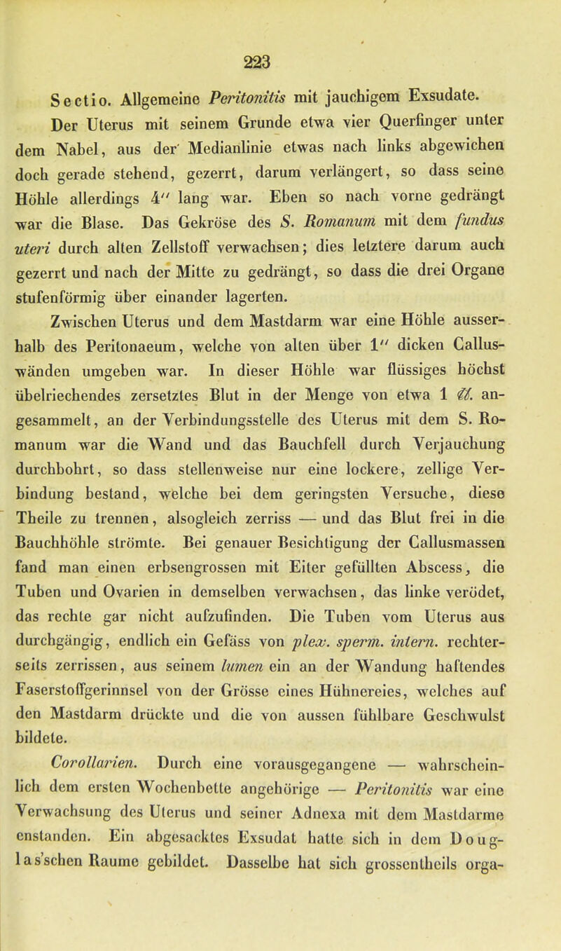 Sectio. Allgemeine Peritonitis mit jauchigem Exsudate. Der Uterus mit seinem Grunde etwa vier Querfinger unter dem Nabel, aus der' Medianlinie etwas nach links abgewichen doch gerade stehend, gezerrt, darum verlängert, so dass seine Höhle allerdings 4' lang war. Eben so nach vorne gedrängt war die Blase. Das Gekröse des S. Romanum mit dem fundus Uteri durch alten Zellstoff verwachsen; dies letztere darum auch gezerrt und nach der Mitte zu gedrängt, so dass die drei Organe stufenförmig über einander lagerten. Zwischen Uterus und dem Mastdarm war eine Höhle ausser- halb des Perltonaeum, welche von alten über V dicken Callus- wänden umgeben war. In dieser Höhle war flüssiges höchst übelriechendes zersetztes Blut in der Menge von etwa 1 an- gesammelt, an der Verbindungsstelle des Uterus mit dem S. Bo- manum war die Wand und das Bauchfell durch Verjauchung durchbohrt, so dass stellenweise nur eine lockere, zellige Ver- bindung bestand, welche bei dem geringsten Versuche, diese Theile zu trennen, alsoglelch zerriss — und das Blut frei in die Bauchhöhle strömte. Bei genauer Besichtigung der Callusmassen fand man einen erbsengrossen mit Eiter gefüllten Abscess, die Tuben und Ovarien in demselben verwachsen, das linke verödet, das rechte gar nicht aufzufinden. Die Tuben vom Uterus aus durchgängig, endlich ein Gefäss von plex. sperm. intern, rechter- seits zerrissen, aus seinemein an der Wandung haftendes Faserstoffgerinnsel von der Grösse eines Hühnereies, welches auf den Mastdarm drückte und die von aussen fühlbare Geschwulst bildete. Corollarien. Durch eine vorausgegangene — wahrschein- lich dem ersten Wochenbette angehörige — Peritonitis war eine Verwachsung des Uterus und seiner Adnexa mit dem Mastdarme cnstanden. Ein abgesacktes Exsudat hatte sich in dem Doug- 1 asschen Raume gebildet. Dasselbe hat sich grossenlheils orga-