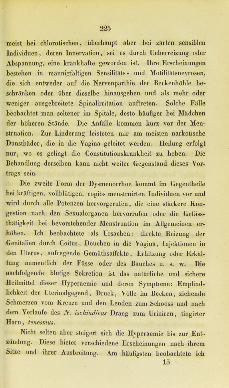 meist bei chlorotischen, überhaupt aber bei zarten sensiblen Individuen, deren Innervation, sei es durch Ueberreizung oder Abspannung, eine krankhafte geworden ist. Ihre Erscheinungen bestehen in mannigfaltigen Sensilitäts- und Motllltätsnevrosen, die sich entweder auf die Nervenparthie der Beckenhöhle be- schränken oder über dieselbe hinausgehen und als mehr oder weniger ausgebreitete Spinalirritation auftreten. Solche Fälle beobachtet man seltener im Spitale, desto häuBger bei Mädchen der höheren Stände. Die Anfälle kommen kurz vor der Men- struation. Zur Linderung leisteten mir am meisten narkotische Dunstbäder, die in die Vagina geleitet werden. Heilung erfolgt nur, wo es gelingt die Constitutionskrankheit zu heben. Die Behandlung derselben kann nicht weiter Gegenstand dieses Vor- trags sein. — Die zweite Form der Dysmenorrhoe kommt im Gegentheile bei kräftigen, vollblütigen, coplös menstrulrten Individuen vor und wird durch alle Potenzen hervorgerufen, die eine stärkere Kon- gestion nach den Sexualorganen hervorrufen oder die Gefäss- thätlgkelt bei bevorstehender Menstruation im Allgemeinen er- höhen. Ich beobachtete als Ursachen: direkte Reizung der Genitalien durch Coitus, Douchen in die Vagina, Injektionen in den Uterus, aufregende Gemüthsaffekte, Erhitzung oder Erkäl- tung namentlich der Füsse oder des Bauches u. s. w. Die nachfolgende blutige Sekretion ist das natürliche und sichere Heilmittel dieser Hyperaemie und deren Symptome: Empfind- lichkeit der Uterinalgegend, Druck, Völle im Becken, ziehende Schmerzen vom Kreuze und den Lenden zum Schooss und nach dem Verlaufe des IV. ischiadicus Drang zum Uriniren, tinglrter Harn, tenesmus. Nicht selten aber steigert sich die Hyperaemie bis zur Ent- zündung. Diese bietet verschiedene Erscheinungen nach ihrem Sitze und ihrer Ausbreitung. Am häufigsten beobachtete ich 15