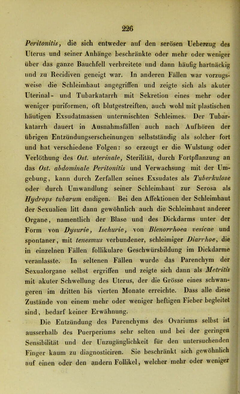 Peritonitis, die sich entweder auf den serösen Ueberzug des Uterus und seiner Anhänge beschränkte oder mehr oder weniger über das ganze Bauchfell verbreitete und dann häufig hartnäckig und zu Recidiven geneigt war. In anderen Fällen war vorzugs- weise die Schleimhaut angegriffen und zeigte sich als akuter Uterinal- und Tubarkatarrh mit Sekretion eines mehr oder weniger puriformen, oft blutgestreiften, auch wohl mit plastischen häutigen Exsudatmassen untermischten Schleimes. Der Tubar- katarrh dauert in Ausnahmsfällen auch nach Aufhören der übrigen Entzündungserscheinungen selbstständig als solcher fort und hat verschiedene Folgen: so erzeugt er die Wulstung oder Verlölhung des Ost. uterinale, Sterilität, durch Fortpflanzung an das Ost. abdominale Peritonitis und Verwachsung mit der Um- gebung, kann durch Zerfallen seines Exsudates als Tuberkulose oder durch Umwandlung seiner Schleimhaut zur Serosa als Hydrops tubarum endigen. Bei den Affektionen der Schleimhaut der Sexualien litt dann gewöhnlich auch die Schleimhaut anderer Organe, namentlich der Blase und des Dickdarms unter der Form von Dysurie, Ischurie, von Blenorrhoea vesicae und spontaner, mit tenesmus verbundener, schleimiger Diam'hoe, die in einzelnen Fällen follikuläre Geschwürsbildung im Dickdarme veranlasste. In seltenen Fällen wurde das Parenchym der Sexualorgane selbst ergriffen und zeigte sich dann als Metntis mit akuter Schwellung des Uterus, der die Grösse eines schwan- geren im dritten bis vierten Monate erreichte. Dass alle diese Zustände von einem mehr oder weniger heftigen Fieber begleitet sind, bedarf keiner Erwähnung. Die Entzündung des Parenchyms des Ovariums selbst ist ausserhalb des Puerperiums sehr selten und bei der geringen Sensibilität und der Unzugänglichkeit für den untersuchenden Finger kaum zu diagnosticiren. Sie beschränkt sich gewöhnlich auf einen oder den andern Follikel, welcher mehr oder weniger