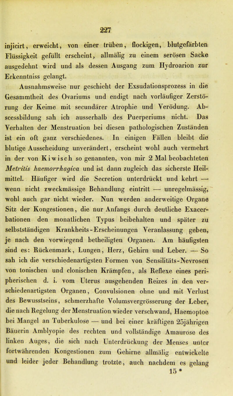 injicirt, erweicht, von einer trüben, flockigen, blutgeförbten Flüssigkeit gefüllt erscheint, allmälig zu einem serösen Sacke ausgedehnt wird und als dessen Ausgang zum Hjdroarion zur Erkenntniss gelangt. Ausnahmsweise nur geschieht der Exsudationsprozess in die Gesammlheit des Ovariums und endigt nach vorläufiger Zerstö- rung der Keime mit secundärer Atrophie und Verödung. Ab- scessbildung sah ich ausserhalb des Puerperiums nicht. Das Verhalten der Menstruation bei diesen pathologischen Zuständen ist ein oft ganz verschiedenes. In einigen Fällen bleibt die blutige Ausscheidung unverändert, erscheint wohl auch vermehrt in der von Kiwisch so genannten, von mir 2 Mal beobachteten Metritis haemorrhagica und ist dann zugleich das sicherste Heil- mittel. Häufiger wird die Secretion unterdrückt und kehrt —■ wenn nicht zweckmässige Behandlung eintritt — unregelmässig, wohl auch gar nicht wieder. Nun werden anderweitige Organe Sitz der Kongestionen, die nur Anfangs durch deutliche Exacer- bationen den monatlichen Typus beibehallen und später zu selbstständigen Krankheits-Erscheinungen Veranlassung geben, je nach den vorwiegend betheiligten Organen. Am häufigsten sind es: Rückenmark, Lungen, Herz, Gehirn und Leber. — So sah ich die verschiedenartigsten Formen von Sensilitäts-Nevrosen von tonischen und clonischen Krämpfen, als Reflexe eines peri- pherischen d. i. vom Uterus ausgehenden Reizes in den ver- schiedenartigsten Organen, Convulsionen ohne und mit Verlust des Bewusstseins, schmerzhafte Volumsvergrösserung der Leber, die nach Regelung der Menstruation wieder verschwand, Haemoploe bei Mangel an Tuberkulose — und bei einer kräftigen 25jährigen Bäuerin Amblyopie des rechten und vollständige Amaurose des linken Auges, die sich nach Unterdrückung der Menses unter fortwährenden Kongestionen zum Gehirne allmälig entwickelte und leider jeder Behandlung trotzte, auch nachdem es gelang 15*