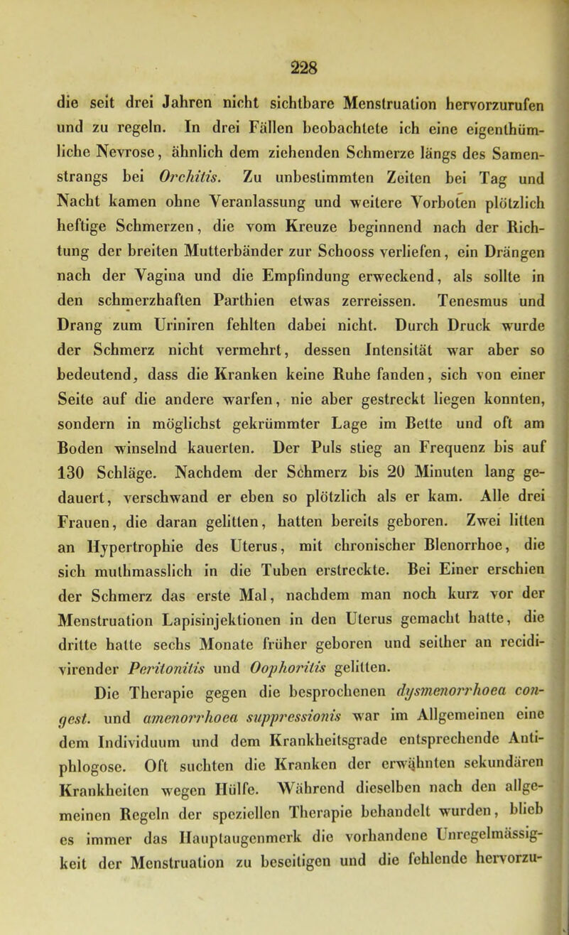 die seit drei Jahren nicht sichtbare Menstruation hervorzurufen und zu regeln. In drei Fällen beobachtete ich eine eigenthüm- liche Nevrose, ähnlich dem ziehenden Schmerze längs des Samen- strangs bei Oi^chitis. Zu unbestimmten Zeiten bei Tag und Nacht kamen ohne Veranlassung und weitere Vorboten plötzlich heftige Schmerzen, die vom Kreuze beginnend nach der Rich- tung der breiten Mutterbänder zur Schooss verliefen, ein Drängen nach der Vagina und die Empfindung erweckend, als sollte in den schmerzhaften Parthien etwas zerreissen. Tenesmus und Drang zum Uriniren fehlten dabei nicht. Durch Druck wurde der Schmerz nicht vermehrt, dessen Intensität war aber so bedeutend, dass die Kranken keine Ruhe fanden, sich von einer Seite auf die andere warfen, nie aber gestreckt liegen konnten, sondern in möglichst gekrümmter Lage im Rette und oft am Roden winselnd kauerten. Der Puls stieg an Frequenz bis auf 130 Schläge. Nachdem der Schmerz bis 20 Minuten lang ge- dauert, verschwand er eben so plötzlich als er kam. Alle drei Frauen, die daran gelitten, hatten bereits geboren. Zwei litten an Hypertrophie des Uterus, mit chronischer Rlenorrhoe, die sich muthmasslich in die Tuben erstreckte. Rei Einer erschien der Schmerz das erste Mal, nachdem man noch kurz vor der Menstruation Lapisinjektionen in den Uterus gemacht hatte, die dritte halte sechs Monate früher geboren und seither an recidi- virender Peritonitis und Oofhoritis gelitten. Die Therapie gegen die besprochenen dystnenoi'rhoea con- gest. und amenorrhoea suppressionis war im Allgemeinen eine dem Individuum und dem Krankheilsgrade entsprechende Anti- phlogosc. Oft suchten die Kranken der erwähnten sekundären Krankheiten wegen Hülfe. Während dieselben nach den allge- meinen Regeln der speziellen Therapie behandelt w'urden, blieb es immer das Hauptaugenmerk die vorhandene Unregelmässig- keit der Menstruation zu beseitigen und die fehlende hervorzu-