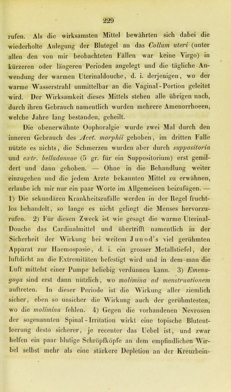 rufen. Als die wirksamsten Mittel bewährten sich dabei die wiederholte Anlegung der Blutegel an das Collum Uteri (unter allen den von mir beobachteten Fällen war keine Virgo) in kürzeren oder längeren Perioden angelegt und die tägliche An- wendung der warmen Uterinaldouche, d. i. derjenigen, wo der warme Wasserstrahl unmittelbar an die Vaginal-Portion geleitet wird. Der Wirksamkeit dieses Mittels stehen alle übrigen nach, durch ihren Gebrauch namentlich wurden mehrere Amenorrhoeen, welche Jahre lang bestanden, geheilt. Die obenerwähnte Oophoralgie wurde zwei Mal durch den * inneren Gebrauch des Acet. morphii gehoben, im dritten Falle nützte es nichts, die Schmerzen wurden aber durch suppositoria und exti\ belladonnae (5 gr. für ein Suppositorium) erst gemil- dert und dann gehoben. — Ohne in die Behandlung weiter einzugehen und die jedem Arzte bekannten Mittel zu erwähnen, erlaube ich mir nur ein paar Worte im Allgemeinen beizufügen. — 1) Die sekundären Krankheitszufälle werden in der Regel frucht- los behandelt, so lange es nicht gelingt die Menses hervorzu- rufen. 2) Für diesen Zweck ist wie gesagt die warme Uterinal- Douche das Cardinalmittel und übertrifft namentlich in der Sicherheit der Wirkung bei weitem Junod’s viel gerühmten Apparat zur Haemospasie, d. i. ein grosser Metallstiefel, der luftdicht an die Extremitäten befestigt wird und in dem-man die Luft mittelst einer Pumpe beliebig verdünnen kann. 3) Emena- goga sind erst dann nützlich, wo molimma ad mensttmationem auftreten. In dieser Periode ist die Wirkung aller ziemlich sicher, eben so unsicher die Wirkung auch der gerühmtesten, wo die molimina fehlen. 4) Gegen die vorhandenen Nevrosen der sogenannten Spinal-Irritation wirkt eine topische Blutent- lecrung desto sicherer, je rcccntcr das Uebel ist, und zwar helfen ein paar blutige Schropfkopfe an dem empfindlichen Wir- bel selbst mehr als eine stärkere Depletion an der Kreuzbein-