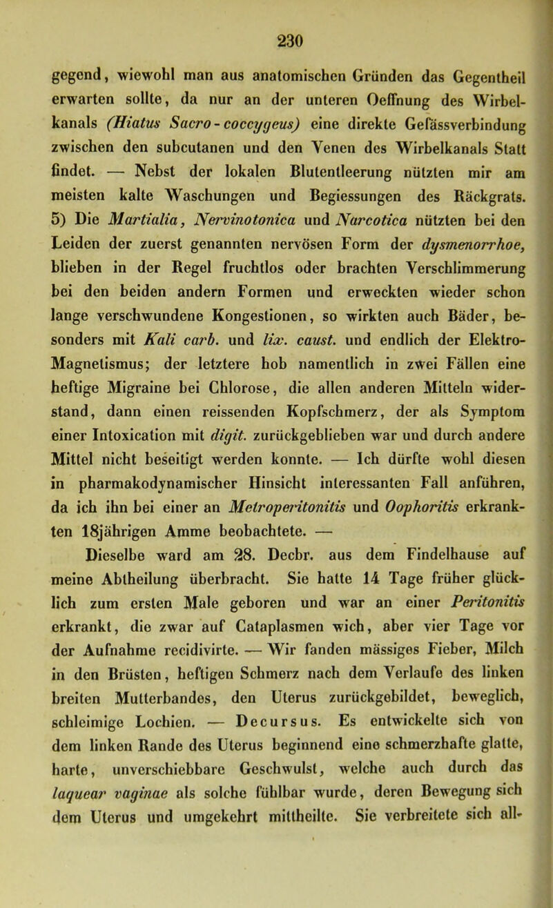 gegend, wiewohl man aus anatomischen Gründen das Gegentheil erwarten sollte, da nur an der unteren Oefihung des Wirhel- kanals (Hiatus Sacro - coccygeus) eine direkte Gelassverhindung zwischen den suheutanen und den Venen des Wirbelkanals Statt findet. — Nebst der lokalen Blutentleerung nützten mir am meisten kalte Waschungen und Begiessungen des Bäckgrats. 5) Die Martialia, Nervinotonica und Narcotica nützten hei den Leiden der zuerst genannten nervösen Form der dysmenorrhoe, blieben in der Regel fruchtlos oder brachten Verschlimmerung bei den beiden andern Formen und erweckten wieder schon lange verschwundene Kongestionen, so wirkten auch Bäder, be- sonders mit Kali carb. und lix. caust. und endlich der Elektro- Magnetismus; der letztere hob namentlich in zwei Fällen eine heftige Migraine bei Chlorose, die allen anderen Mitteln wider- stand, dann einen reissenden Kopfschmerz, der als Symptom einer Intoxication mit digit. zurückgeblieben war und durch andere Mittel nicht beseitigt werden konnte. — Ich dürfte wohl diesen in pharmakodynamischer Hinsicht interessanten Fall anführen, da ich ihn bei einer an Metropeidtonitis und Oophoritis erkrank- ten 18jährigen Amme beobachtete. — Dieselbe ward am 28. Decbr. aus dem Findelhause auf meine Abtheilung überbracht. Sie hatte 14 Tage früher glück- lich zum ersten Male geboren und war an einer Peritonitis erkrankt, die zwar auf Cataplasmen wich, aber vier Tage vor der Aufnahme recidivirte. — Wir fanden mässiges Fieber, Milch in den Brüsten, heftigen Schmerz nach dem Verlaufe des linken breiten Mutterbandes, den Uterus zurückgebildet, beweglich, schleimige Lochien. — Decursus. Es entwickelte sich von dem linken Rande des Uterus beginnend eine schmerzhafte glatte, harte, unverschiebbare Geschwulst, welche auch durch das laquear vaginae als solche fühlbar wurde, deren Bewegung sich dem Uterus und umgekehrt mittheilte. Sie verbreitete sich all-