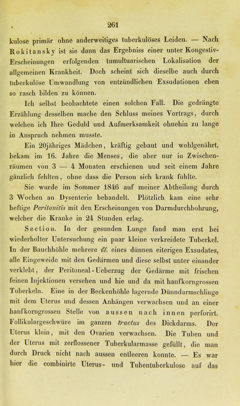 kulose primär ohne anderweitiges tuberkulöses Leiden. — Nach Rokitansky ist sie dann das Ergebniss einer unter Kongestiv- Erscheinungen erfolgenden tumultuarischen Lokalisation der allgemeinen Krankheit. Doch scheint sich dieselbe auch durch tuberkulöse Umwandlung von entzündlichen Exsudationen eben so rasch bilden zu können. Ich selbst beobachtete einen solchen Fall. Die gedrängte Erzählung desselben mache den Schluss meines Vortrags, durch welchen ich Ihre Geduld und Aufmerksamkeit ohnehin zu lange in Anspruch nehmen musste. Ein 20jährlges Mädchen, kräftig gebaut und wohlgenährt, bekam im 16. Jahre die Menses, die aber nur in Zwischen- N räumen von 3 — 4 Monaten erschienen und seit einem Jahre gänzlich fehlten, ohne dass die Person sich krank fühlte. Sie wurde im Sommer 1846 auf meiner Abtheilung durch 3 Wochen an Dysenterie behandelt. Plötzlich kam eine sehr' heftige Peritonitis mit den Erscheinungen von Darmdurchbohrung, welcher die Kranke in 24 Stunden erlag. Section. In der gesunden Lunge fand man erst bei wiederholter Untersuchung ein paar kleine verkreidete Tuberkel. In der Bauchhöhle mehrere eines dünnen eiterigen Exsudates, alle Eingeweide mit den Gedärmen und diese selbst unter einander verklebt, der Peritoneal-Ueberzug der Gedärme mit frischen feinen Injektionen versehen und hie und da mit hanfkorngrossen Tuberkeln. Eine in der Beckenhöhle lagernde Dünndarmschlinge mit dem Uterus und dessen Anhängen verwachsen und an einer hanfkorngrossen Stelle von aussen nach innen perforlrt. Follikulargeschwüre im ganzen tractus des Dickdarms. Der Uterus klein, mit den Ovarien verwachsen. Die Tuben und der Uterus mit zerflossener Tuberkularmasse gefüllt, die man durch Druck nicht nach aussen entleeren konnte. — Es war hier die combinirte Uterus- und Tubentuberkulose auf das