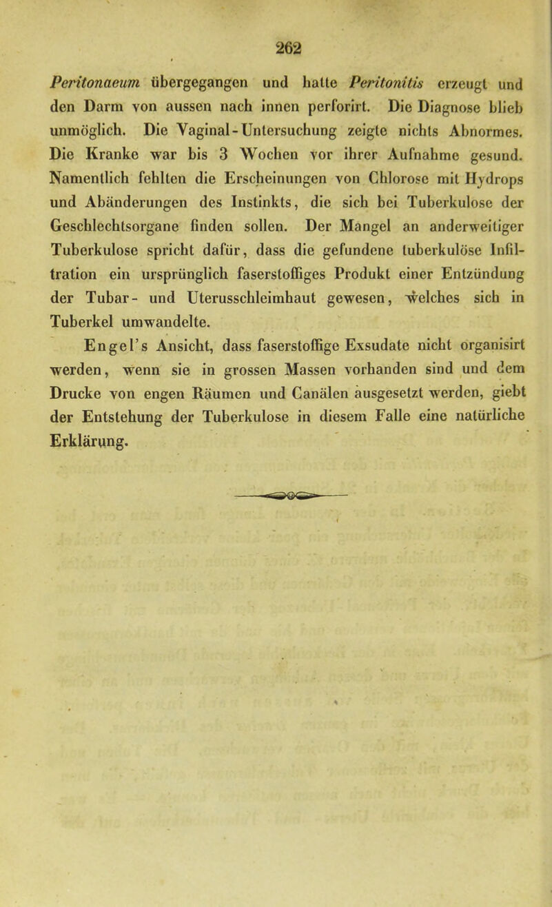 Peritonaeum übergegangon und hatte Peritonitis erzeugt und den Darm von aussen nach Innen perforlrt. Die Diagnose hlieb unmöglich. Die Vaginal-Untersuchung zeigte nichts Abnormes. Die Kranke war bis 3 Wochen vor ihrer Aufnahme gesund. Namentlich fehlten die Erscheinungen von Chlorose mit Hydrops und Abänderungen des Instinkts, die sich bei Tuberkulose der Geschlechtsorgane finden sollen. Der Mangel an anderweitiger Tuberkulose spricht dafür, dass die gefundene tuberkulöse Infil- tration ein ursprünglich faserstoffiges Produkt einer Entzündung der Tubar- und Uterusschleimhaut gewesen, welches sich in Tuberkel umwandelte. Engel’s Ansicht, dass faserstoffige Exsudate nicht organisirt werden, wenn sie in grossen Massen vorhanden sind und dem Drucke von engen Räumen und Canälen äusgesetzt werden, giebt der Entstehung der Tuberkulose in diesem Falle eine natürliche Erklärung.