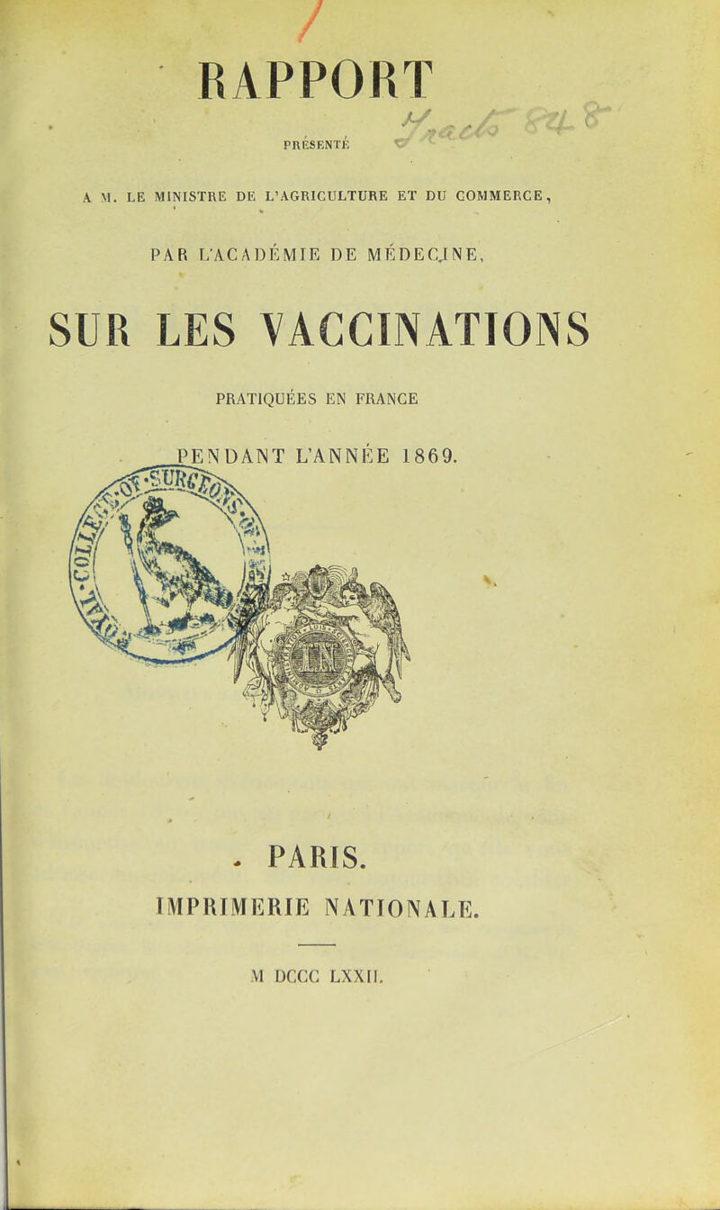 RAPPORT PRÉSENTÉ K M. LE MINISTRE DE L’AGRICULTURE ET DU COMMERCE, PAR L’ACADÉMIE DE MÉDECJNE, SUR LES VACCINATIONS PRATIQUÉES EN FRANGE PENDANT L’ANNÉE 1869. - PARIS. IMPRIMERIE NATIONALE. VI DCCC LXXII,