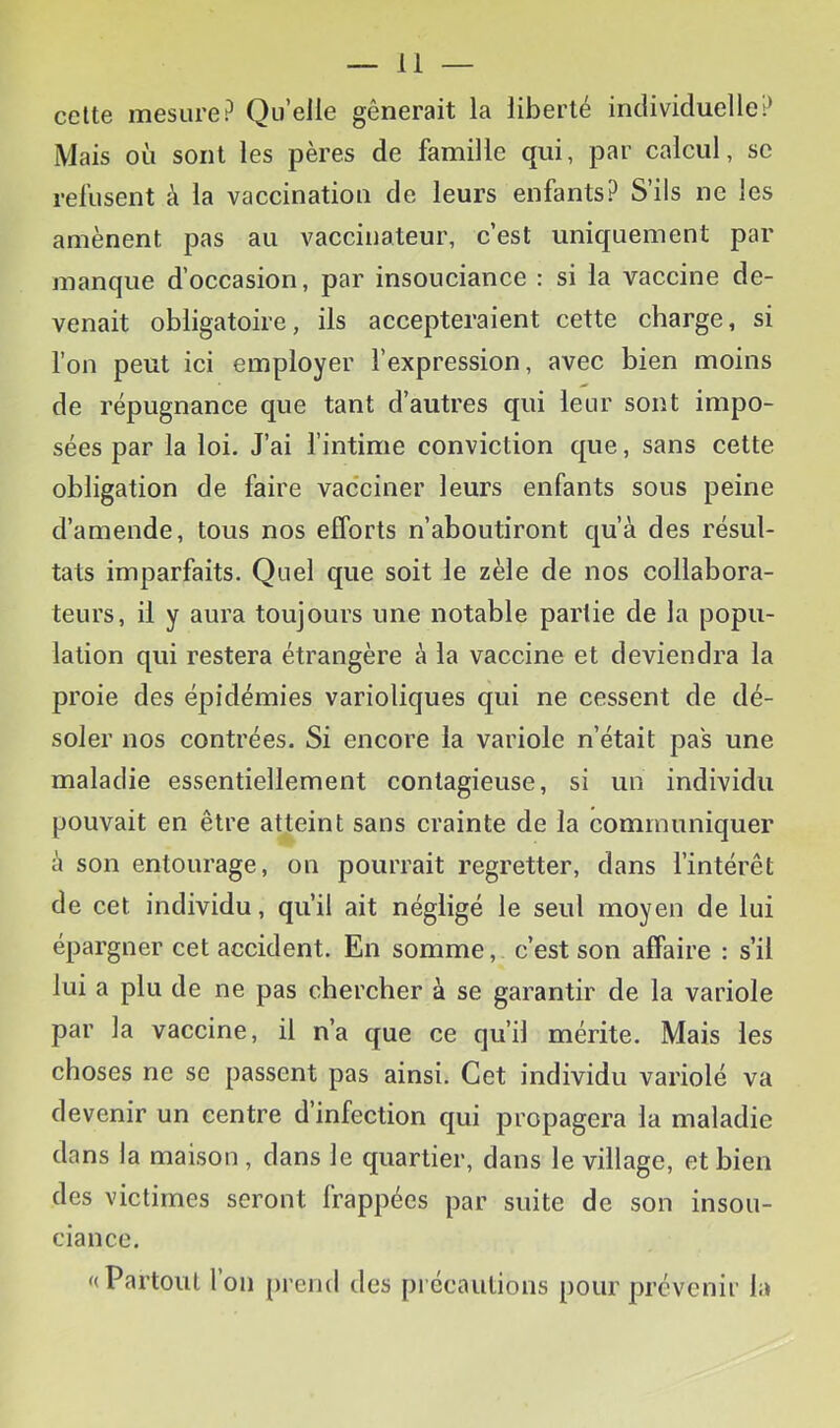 celte mesure? Quelle gênerait la liberté individuelle? Mais où sont les pères de famille qui, par calcul, se refusent à la vaccination de leurs enfants? S’ils ne les amènent pas au vaccinateur, c’est uniquement par manque d’occasion, par insouciance : si la vaccine de- venait obligatoire, ils accepteraient cette charge, si l’on peut ici employer l’expression, avec bien moins de répugnance que tant d’autres qui leur sont impo- sées par la loi. J’ai l’intime conviction que, sans cette obligation de faire vacciner leurs enfants sous peine d’amende, tous nos efforts n’aboutiront qu’à des résul- tats imparfaits. Quel que soit le zèle de nos collabora- teurs, il y aura toujours une notable partie de la popu- lation qui restera étrangère à la vaccine et deviendra la proie des épidémies varioliques qui ne cessent de dé- soler nos contrées. Si encore la variole n’était pas une maladie essentiellement contagieuse, si un individu pouvait en être atteint sans crainte de la communiquer à son entourage, on pourrait regretter, dans l’intérêt de cet individu, qu’il ait négligé le seul moyen de lui épargner cet accident. En somme, c’est son affaire : s’il lui a plu de ne pas chercher à se garantir de la variole par la vaccine, il n’a que ce qu’il mérite. Mais les choses ne se passent pas ainsi. Cet individu variolé va devenir un centre d’infection qui propagera la maladie dans la maison, dans le quartier, dans le village, et bien des victimes seront frappées par suite de son insou- ciance. «Partout l’on prend des précautions pour prévenir la