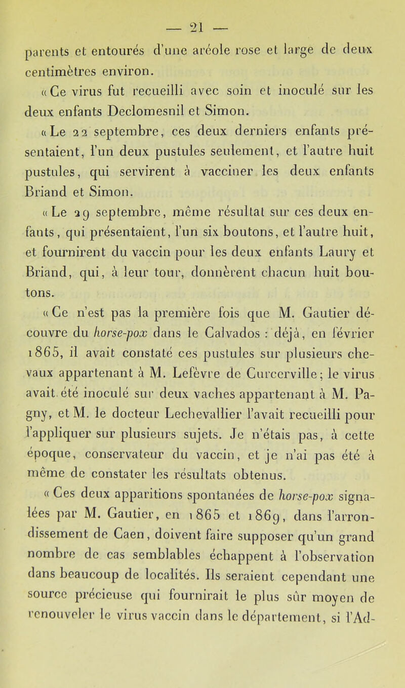 parents et entourés d’une aréole rose et large de deux centimètres environ. «Ce virus fut recueilli avec soin et inoculé sur les deux enfants Declomesnil et Simon. «Le 2 2 septembre, ces deux derniers enfants pré- sentaient, l’un deux pustules seulement, et l’autre huit pustules, qui servirent à vacciner les deux enfants Briand et Simon. «Le 29 septembre, même résultat sur ces deux en- fants, qui présentaient, l’un six boutons, et l’autre huit, et fournirent du vaccin pour les deux enfants Laury et Briand, qui, à leur tour, donnèrent chacun huit bou- tons. « Ce n’est pas la première fois que M. Gautier dé- couvre du horse-pox dans le Calvados : déjà, en février i865, il avait constaté ces pustules sur plusieurs che- vaux appartenant à M. Lefèvre de Curcerville; le virus avait, été inoculé sur deux vaches appartenant à M. Pa- gny, et M. le docteur Lechevaliier l’avait recueilli pour l’appliquer sur plusieurs sujets. Je n’étais pas, à cette époque, conservateur du vaccin, et je n’ai pas été à même de constater les résultats obtenus. « Ces deux apparitions spontanées de horse-pox signa- lées par M. Gautier, en i865 et 1869, dans l’arron- dissement de Caen, doivent faire supposer qu’un grand nombre de eas semblables échappent à l’observation dans beaucoup de localités. Ils seraient cependant une source précieuse qui fournirait le plus sûr moyen de renouveler le virus vaccin dans le département, si l’Ad-