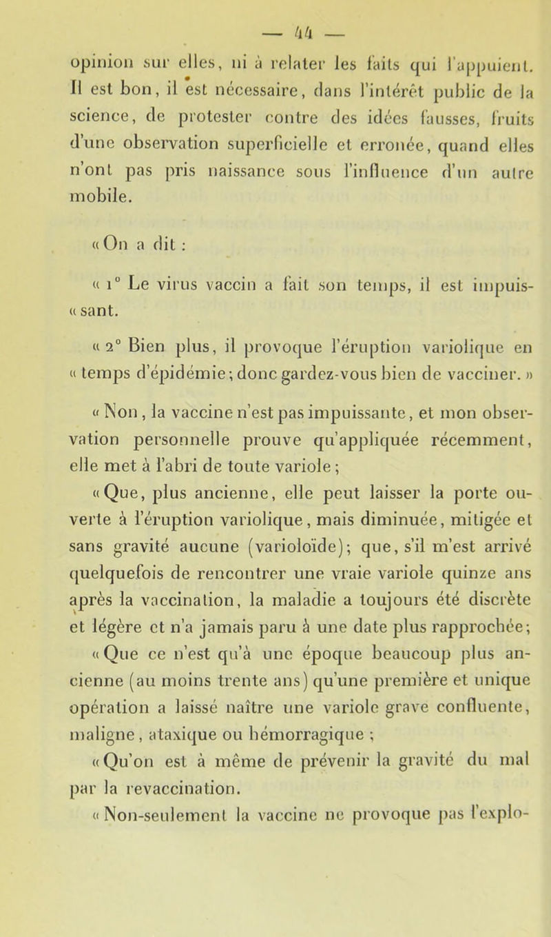 opinion kSlu‘ elles, ni a relater les laits qui 1 appuient. Il est bon, il est nécessaire, dans l’intérêt public de la science, de protester contre des idées fausses, fruits d’iinc obsen^ation superficielle et erronée, quand elles n’ont pas ju’is naissance sous l’inlluence d’un autre mobile. « On a dit : « 1° Le virus vaccin a lait son temps, il est iinpuis- « sant. «2° Bien plus, il provoque l’éruption variolicjue en c( temps d’épidémie; donc gardez-vous bien de vacciner. » « Non , la vaccine n’est pas impuissante, et mon obser- vation personnelle prouve qu’appliquée récemment, elle met à l’abri de toute variole ; «Que, plus ancienne, elle peut laisser la porte ou- verte à l’éruption variolique, mais diminuée, mitigée et sans gravité aucune (varioloïde); que, s’il m’est arrivé quelquefois de rencontrer une vraie variole quinze ans après la vaccination, la maladie a toujours été discrète et légère et n’a jamais paru à une date plus rapprochée; «Que ce n’est qu’à une époque beaucoup plus an- cienne (au moins trente ans) qu’une première et unique opération a laissé naître une variole grave confluente, maligne, ataxique ou hémorragique ; «Qu’on est à même de prévenir la gravité du mal par la revaccination. « Non-seulement la vaccine ne provoque pas fexplo-