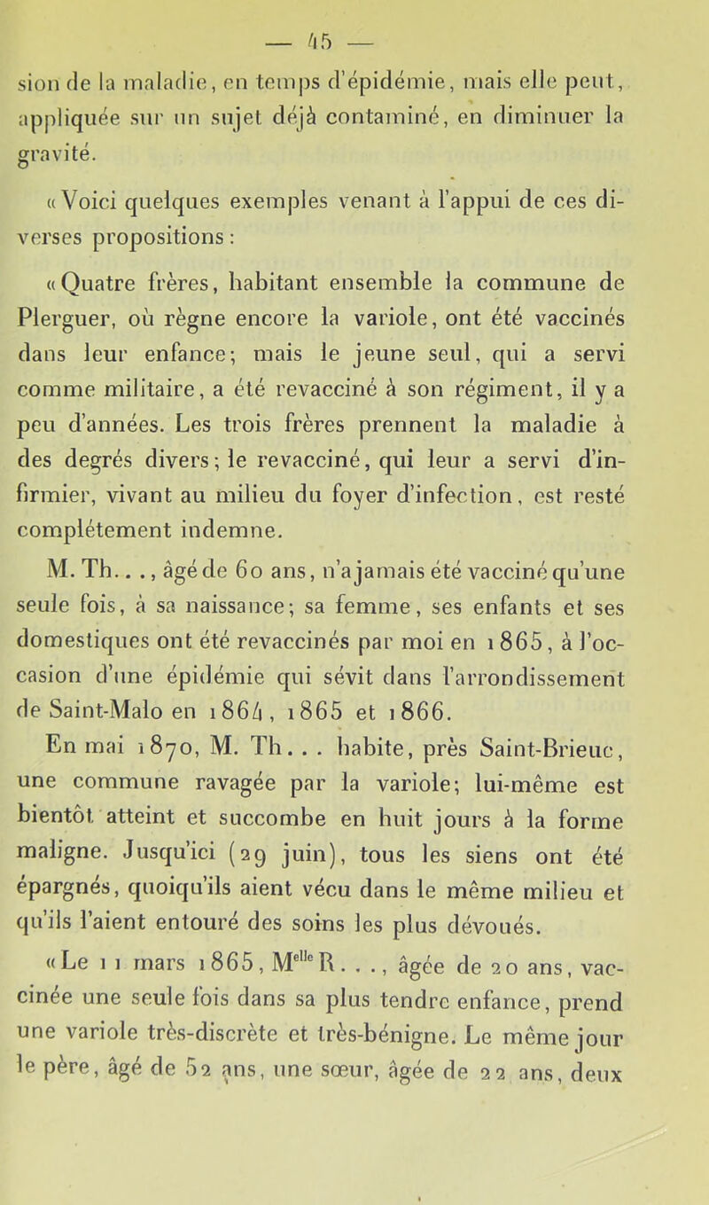 siün (le la maladie, en temps d’épidémie, mais elle peut, appliquée sur un sujet déjà contaminé, en diminuer la gravité. ((Voici quelques exemples venant à l’appui de ces di- verses propositions : ((Quatre frères, habitant ensemble la commune de Plerguer, où règne encore la variole, ont été vaccinés dans leur enfance; mais le jeune seul, qui a servi comme militaire, a été revacciné à son régiment, il y a peu d’années. Les trois frères prennent la maladie à des degrés divers; le revacciné, qui leur a servi d’in- firmier, vivant au milieu du foyer d’infection, est resté complètement indemne. M. Th.. âgé de 6o ans, n’a jamais été vacciné qu’une seule fois, à sa naissance; sa femme, ses enfants et ses domestiques ont été revaccinés par moi en i 865, à l’oc- casion d’une épidémie qui sévit dans l’arrondissement de Saint-Malo en 186/1, i865 et 1866. En mai 1870, M. Th. . . habite, près Saint-Brieiic, une commune ravagée par la variole; lui-même est bientôt atteint et succombe en huit jours à la forme maligne. Jusqu’ici (29 juin), tous les siens ont été épargnés, quoiqu’ils aient vécu dans le même milieu et qu’ils l’aient entouré des soins les plus dévoués. ((Le 11 mars i865, . ., âgée de 20 ans, vac- cinée une seule fois dans sa plus tendre enfance, prend une variole très-discrète et très-bénigne. Le même jour le père, âgé de 62 ans, une sœur, âgée de 22 ans, deux