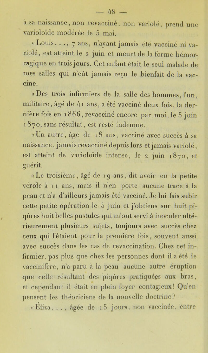 a sa naissance, non revacciné, non variolé, prend une varioloïde modérée ie 5 mai. (I IjOiiis. • 7 nayanL jamais été vacciné ni va- riolé, est atteint ie 2 juin et meurt de la forme hémor- ragique en trois jours. Cet enfant était le seul malade de mes salles qui n’eût jamais reçu le bienfait de la vac- cine. «Des trois infirmiers de la salle des hommes, l’un, militaire, âgé de 4i ans, a été vacciné deux fois, la der- nière fois en 1866, revacciné encore par moi, le 5 juin 1 870, sans résultat, est resté indemne. «Un autre, âgé de 18 ans, vacciné avec succès à sa naissance, jamais revacciné depuis lors et jamais variolé, est atteint de varioloïde intense, le 2 juin 1870, et guérit. « Le troisième, âgé de 1 9 ans, dit avoir eu la petite vérole à 1 1 ans, mais il n’en porte aucune trace à la peau et n’a d’ailleurs jamais été vacciné. Je lui fais subir cette petite opération le 5 juin et j’obtiens sur huit pi- qûres huit belles pustules qui m’ont servi à inoculer ulté- rieurement plusieurs sujets, toujours avec succès chez ceux qui l’étaient pour la première fois, souvent aussi avec succès dans les cas de revaccination. Chez cet in- firmier, pas plus que chez les personnes dont il a été le vaccinifère, n’a paru â la peau aucune autre éruption que celle résultant des piqûres pratiquées aux bras, et cependant il était en plein foyer contagieux! Qu’en pensent les théoriciens de la nouvelle doctrine? «Éliza. . . , âgée de i5 jours, non vaccinée, entre