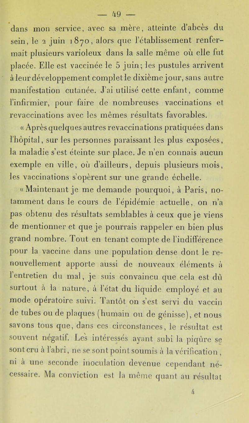 dans mon service, avec sa mère, atteinte d’abcès du sein, le 2 juin 1870, alors que l’établissement renfer- mait plusieurs varioleux dans la salle même où elle fut placée. Elle est vaccinée le 5 juin; les pustules arrivent à leur développement complet le dixième jour, sans autre manifestation cutanée. J’ai utilisé cette enfant, comme l’infirmier, pour faire de nombreuses vaccinations et revaccinations avec les mêmes résultats favorables. « Après quelques autres revaccinations pratiquées dans riiôpital, sur les personnes paraissant les plus exposées, la maladie s’est éteinte sur place. Je n’en connais aucun exemple en ville, où d’ailleurs, depuis plusieurs mois, les vaccinations s’opèrent sur une grande échelle. « Maintenant je me demande pourquoi, à Paris, no- tamment dans le cours de fépidémie actuelle, on n’a pas obtenu des résultats semblables à ceux que je viens de mentionner et que je pourrais rappeler en bien plus grand nombre. Tout en tenant compte de l’indifférence pour la vaccine dans une population dense dont le re- nouvellement apporte aussi de nouveaux éléments à l’entretien du mal, je suis convaincu que cela est dii surtout à la nature, à l’état du liquide employé et au mode opératoire suivi. Tantôt on s’est servi du vaccin de tubes ou de plaques (humain ou de génisse), et nous savons tous que, dans ces circonstances, le résultat est souvent négatif. Les intéressés ayant subi la piqûre se sont cru à l’abri, ne se sont point soumis à la vérification , ni à une seconde inoculation devenue cependant né- cessaire. Ma conviction est la même quant au résultat 4