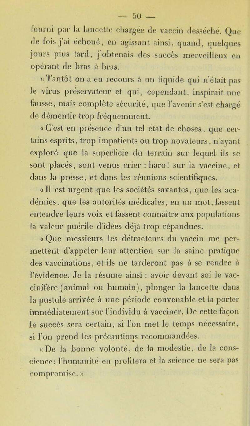 lolirni par la laiiccllo chargée de vaccin desséclié, One de lois j’ai éclioiié, en agissant ainsi, quand, quelques jours plus lard, j’obtenais des succès merveilleux en opérant de bras à bras. « Tantôt on a eu recours à un liquide qui n’était pas le virus préservateur et qui, cependant, inspirait une l’aussc, mais complète sécurité, que l’avenir s’est chargé de démentir trop fréquemment. «C’est en présence d’un tel état de choses, que cer- tains esprits, trop impatients ou trop novateurs, n’ayant exploré que la superficie du teirain sur lequel ils se sont placés, sont venus crier : haro! sur la vaccine, et dans la presse, et dans les réunions scientifiques. «Il est urgent que les sociétés savantes, que les aca- démies, que les autorités médicales, en un mot, fassent entendre leurs voix et fassent connaître aux populations la valeur puérile d’idées déjà trop répandues. « Que messieurs les détracteurs du vaccin me per- mettent d’appeler leur attention sur la saine pratique des vaccinations, et ils ne tarderont pas à se rendre à l’évidence. Je la résume ainsi : avoir devant soi le vac- cinifère (animal ou humain), plonger la lancette dans la pustule arrivée à une période convenable et la porter immédiatement sur l’individu à vacciner. De cette façon le succès sera certain, si l’on met le temps nécessaire, si l’on prend les précautions recommandées. «De la bonne volonté, de la modestie, de la cons- cience; l’bumanilé en profilera et la science ne sera pas compromise. »