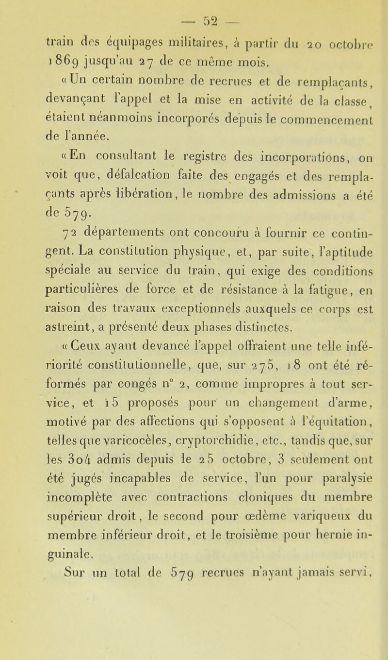 train drs équipages militaires, à partir du 20 octol)r(> 1869 jusqu’au 27 de ce mtMne mois. «Un certain nombre de recrues et de remplaçants, devançant 1 appel et la mise en activité de la classe, étaient néanmoins incorporés depuis le commencement de l’année. «En consultant le registre des incorporations, on voit que, défalcation faite des engagés et des rempla- çants après libération, le nombre des admissions a été de 579. 72 départements ont concouru à fournir ce contin- gent. La constitution physique, et, par suite, faptitude spéciale au service du train, qui exige des conditions particulières de force et de résistance à la fatigue, en raison des travaux exceptionnels auxquels ce corps est astreint, a présenté deux phases distinctes. «Ceux ayant devancé l’appel offraient une telle infé- riorité constitutionnelle, que, sur 276, j8 ont été ré- formés par congés n” 2, comme impropres à tout ser- vice, et i5 proposés pour un changement d’arme, motivé par des affections qui s’opposent è l’équitation, telles que varicocèles, cryptorchidie, etc., tandis que, sur les 3o4 admis depuis le 28 octobre, 3 seulement ont été jugés incapables de service, l’un pour paralysie incomplète avec contractions cloniques du membre supérieur droit, le second pour œdème variqueux du membre inférieur droit, et le troisième pour hernie in- guinale. Sur un total de 879 recrues n’ayant jamais servi.