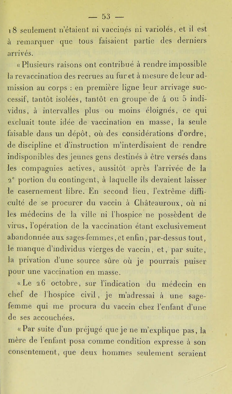 i8 seulement n’étaient ni vaecinés ni variolés, et il est i\ remarquer que tous faisaient partie des derniers arrivés. «Plusieurs l’aisons ont contribué à rendre impossible la revaccination des recrues au furet à mesure de leur ad- mission au corps : en première ligne leur arrivage suc- cessif, tantôt isolées, tantôt en groupe de Ix ou 5 indi- vidus, à intervalles plus ou moins éloignés, ce qui excluait toute idée de vaccination en masse, la seule faisable dans un dépôt, où des considérations d’ordre, de discipline et d’instruction m’interdisaient de rendre indisponibles des jeunes gens destinés à être versés dans les compagnies actives, aussitôt après l’arrivée de la 2® portion du contingent, à laquelle ils devaient laisser le casernement libre. En second lieu, l’extrême diffi- culté de se procurer du vaccin à Châteauroux, où ni les médecins de la ville ni l’hospice ne possèdent de virus, l’opération de la vaccination étant exclusivement abandonnée aux sages-femmes, et enfin, par-dessus tout, le manque d’individus vierges de vaccin, et, par suite, la privation d’une source sûre où je pourrais puiser pour une vaccination en masse. «Le 26 octobre, sur l’indication du médecin en chef de l’hospice civil, je m’adressai à une sage- femme qui me procura du vaccin chez l’enfant d’une de ses accouchées. «Par suite d’un préjugé que je ne m’explique pas, la mère de l'enfant posa comme condition expresse à son consentement, que deux hommes seulement seraient