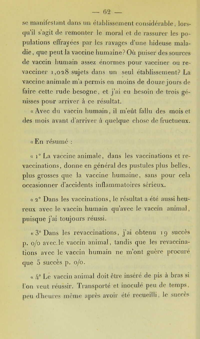 se manireslant dans un étahlissement considérable, lors- qu’il s’agit de remonter le moral et de rassurer les po- pulations ellVayées par les ravages d’une hideuse mala- die, que peut la vaccine humaine? Où puiser des sources de vaccin humain assez énormes pour vacciner ou re- vacciner 1,028 sujets dans un seul établissement? La vaccine animale m’a permis en moins de douze jours de faire cette rude besogne, et j’ai eu besoin de trois gé- nisses pour arriver à ce résultat. «Avec du vaccin humain, il m’eût fallu des mois et des mois avant d’arriver à quelque chose de fructueux. « En résumé ; « 1“ La vaccine animale, dans les vaccinations et re- vaccinations, donne en général des pustules plus belles, plus grosses que la vaccine humaine, sans pour cela occasionner d’accidents inflammatoires sérieux. « 2° Dans les vaccinations, le résultat a été aussi heu- reux avec le vaccin humain qu’avec le vaccin animal, puisque j’ai toujours réussi. « 3° Dans les revaccinations, j’ai obtenu 19 succès p. 0/0 avec.le vaccin animal, tandis que les revaccina- tions avec le vaccin humain ne m’ont guère procuré que 5 succès p. 0/0. « lx° Le vaccin animal doit être inséré de pis à bras si l’on veut réussir. Transporté et inoculé peu de temps, peu d’heures même après avoir ete recueilli, le succès