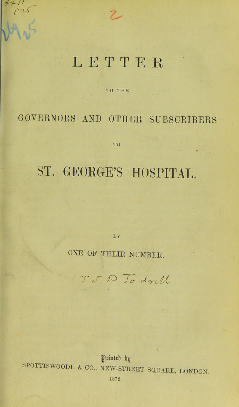 ■ i-i-ir- LETTER TO THE GOVERNORS AND OTHER SUBSCRIBERS ST. GEORGE\S HOSPITAL. ONE OF THEIR NUMBER. T J- SPOTTISWOODE & CO., Ijnnkb bjj NEW-STHEET SQUARE, LONDON. 187-2.