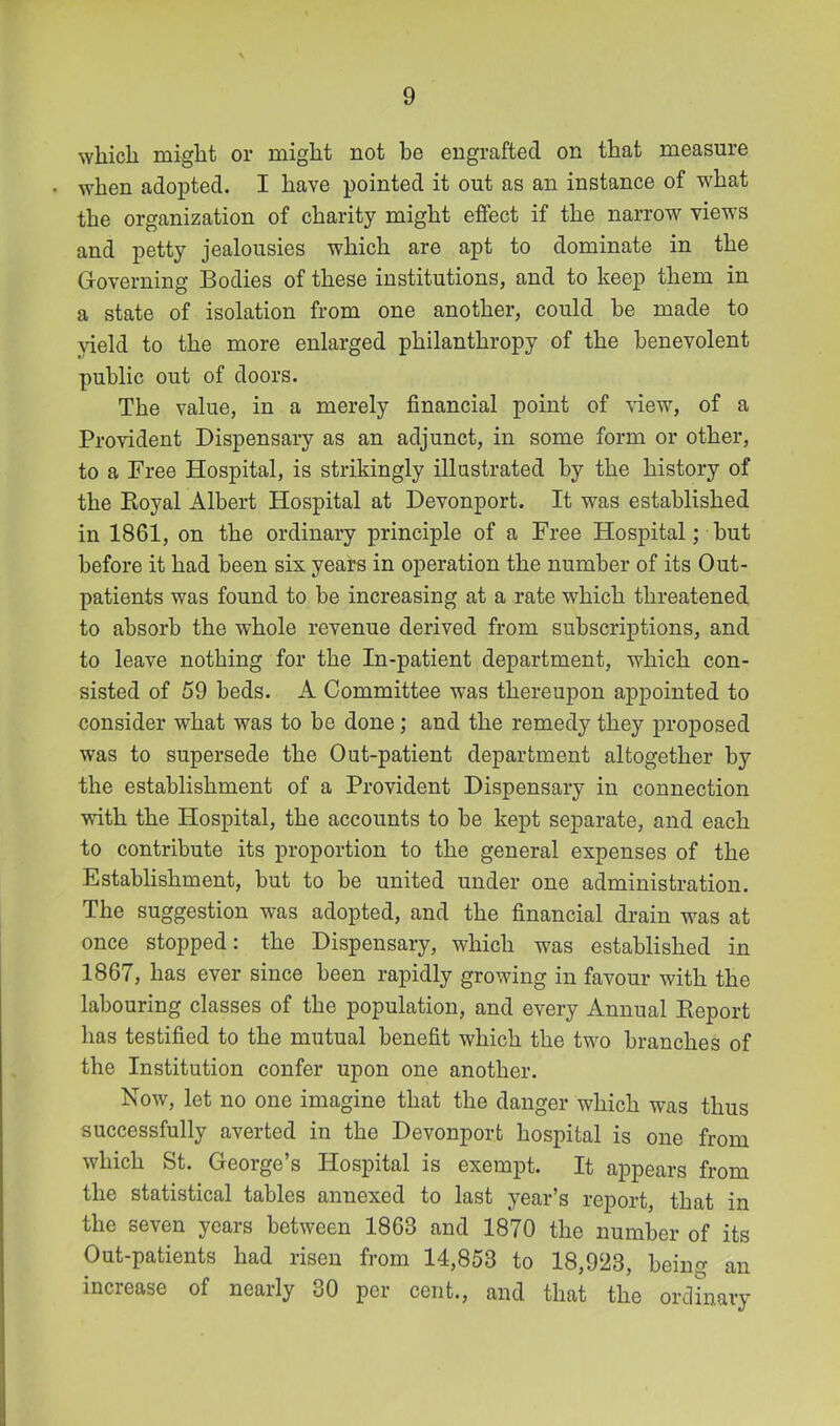 ^Yllicll might or might not be engrafted on that measure . when adopted. I have pointed it out as an instance of what the organization of charity might effect if the narrow views and petty jealousies which are apt to dominate in the Governing Bodies of these institutions, and to keep them in a state of isolation from one another, could he made to yield to the more enlarged philanthropy of the benevolent public out of doors. The value, in a merely financial point of view, of a Provident Dispensary as an adjunct, in some form or other, to a Free Hospital, is strikingly illustrated by the history of the Koyal Albert Hospital at Devonport. It was established in 1861, on the ordinary principle of a Free Hospital; hut before it had been six years in operation the number of its Out- patients was found to be increasing at a rate which threatened to absorb the whole revenue derived from subscriptions, and to leave nothing for the In-patient department, which con- sisted of 59 beds. A Committee was thereupon appointed to consider what was to be done ; and the remedy they proposed was to supersede the Out-patient department altogether by the establishment of a Provident Dispensary in connection with the Hospital, the accounts to be kept separate, and each to contribute its proportion to the general expenses of the Establishment, but to be united under one administration. The suggestion was adopted, and the financial drain was at once stopped: the Dispensary, which was established in 1867, has ever since been rapidly growing in favour with the labouring classes of the population, and every Annual Eeport has testified to the mutual benefit which the two branches of the Institution confer upon one another. Now, let no one imagine that the danger which was thus successfully averted in the Devonport hospital is one from which St. George’s Hospital is exempt. It appears from the statistical tables annexed to last year’s report, that in the seven years between 1863 and 1870 the number of its Out-patients had risen from 14,853 to 18,923, being an inciease of nearly 30 per cent., and that the ordinary