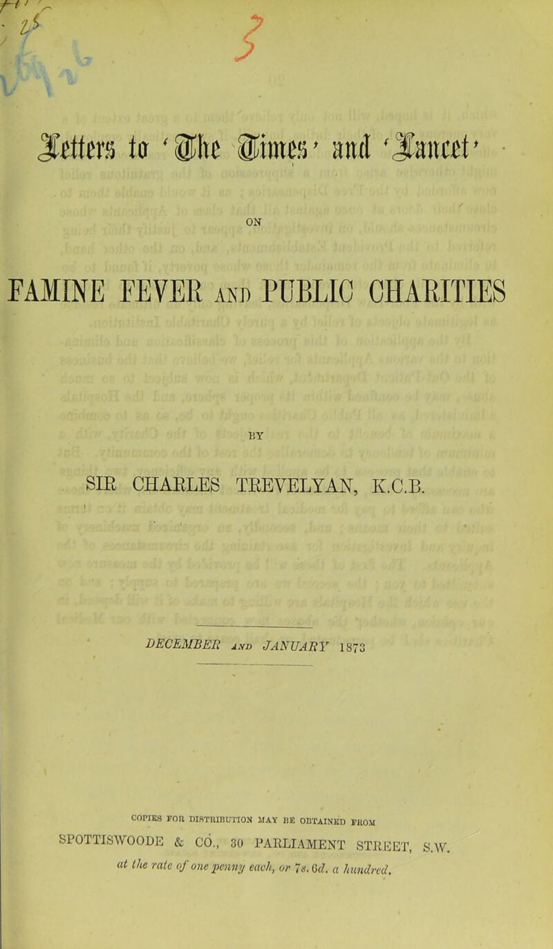 7 7 to ‘i^he iiimw’ anti 'Sanest' • y ON FAMINE FEVER and PUBLIC CHARITIES BY SIR CHARLES TREVELYAN, K.C.B. DBCEUSER j,vi> JAHUABV 1873 COPIES rOU DISTRIBUTION MAY HE OBTAINED FROM SPOTTISWOODE & CO., 30 PARLIAMENT STREET, S.W. at the rate of one penny each, or 'is.Gd. a hundred.