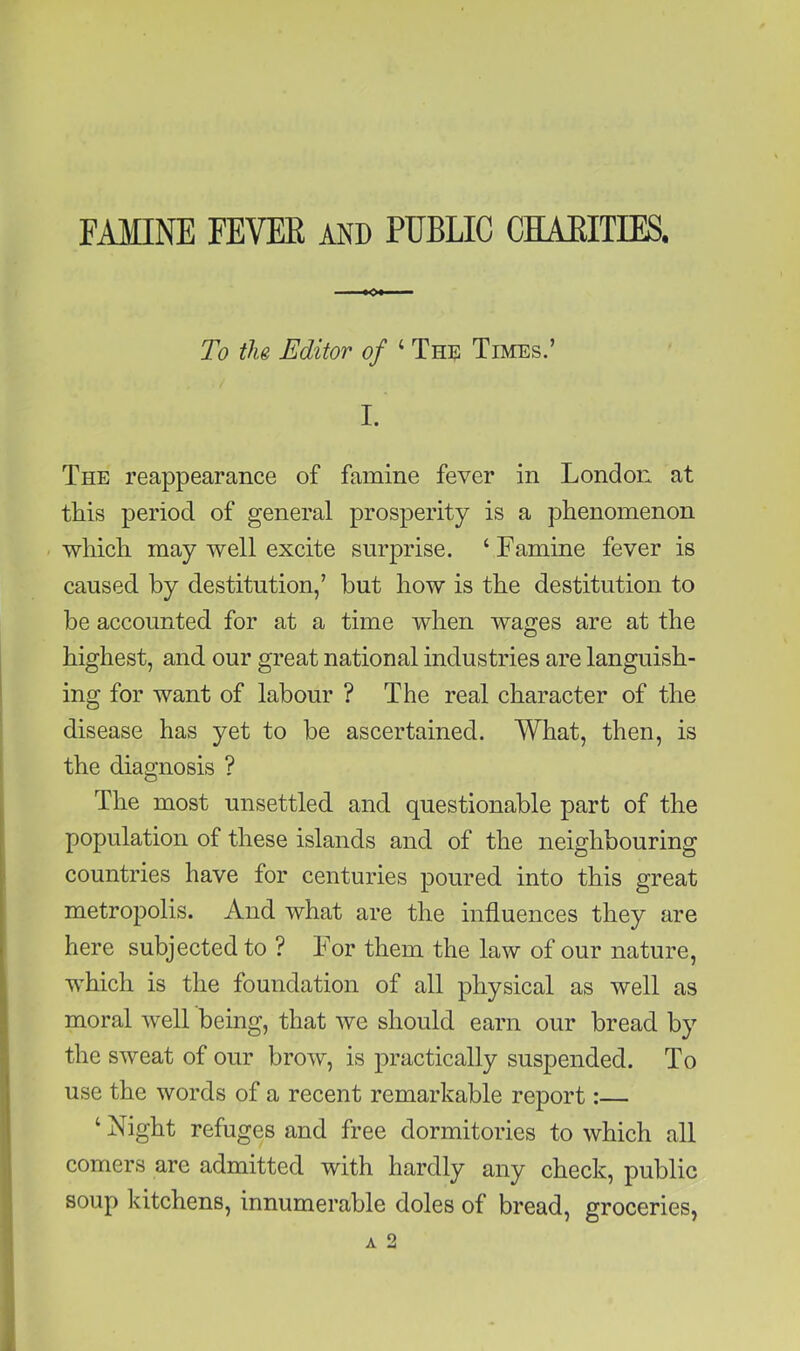 FAMINE FEVEE and PUBLIC CHAEITIES, To the Editor of ‘ The Times.’ I. The reappearance of famine fever in London at this period of general prosperity is a phenomenon -■which may well excite surprise. ‘Famine fever is caused by destitution,’ hut how is the destitution to be accounted for at a time when wages are at the highest, and our great national industries are languish- ing for want of labour ? The real character of the disease has yet to he ascertained. What, then, is the diagnosis ? The most unsettled and questionable part of the population of these islands and of the neighbouring countries have for centuries poured into this great metropolis. And what are the influences they are here subjected to ? For them the law of our nature, which is the foundation of all physical as well as moral well being, that we should earn our bread by the sweat of our brow, is practically suspended. To use the words of a recent remarkable report: ‘ Night refuges and free dormitories to which all comers are admitted with hardly any check, public soup kitchens, innumerable doles of bread, groceries,