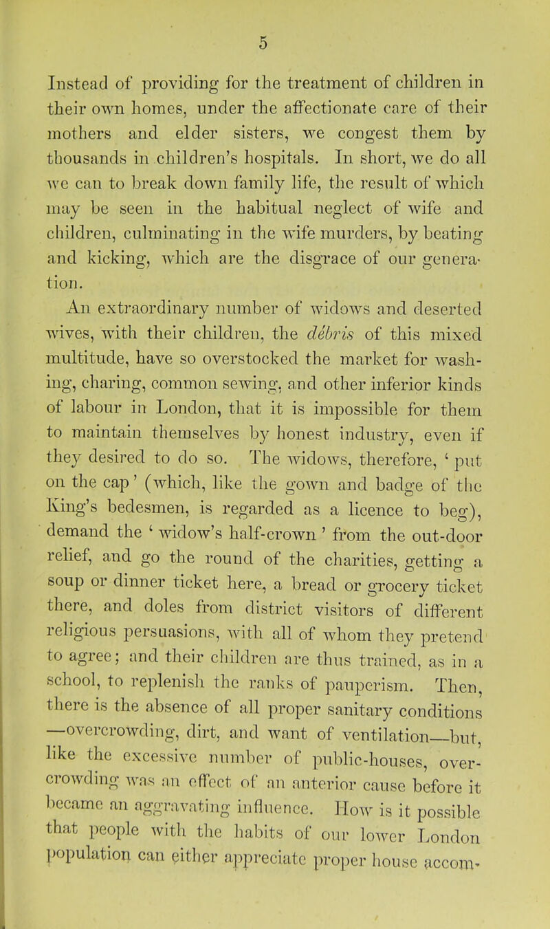 Instead of providing for the treatment of children in their own homes, under the affectionate care of their mothers and elder sisters, we congest them by thousands in children’s hospitals. In short, we do all Avc can to break down family life, the result of which may be seen in the habitual neglect of wife and children, culminating in the wife murders, by beating and kicking, Avhich are the disgrace of our genera- tion. An extraordinary number of widows and deserted wives, with their children, the debris of this mixed multitude, have so overstocked the market for wash- ing, charing, common sewing, and other inferior kinds of labour in London, that it is impossible for them to maintain themselves by honest industry, even if they desired to do so. The widows, therefore, ‘ put on the cap ’ (which, like the gown and badge of the King’s bedesmen, is regarded as a licence to beg), demand the ‘ widow’s half-crown ’ from the out-door relief, and go the round of the charities, gettincr a soup or dinner ticket here, a bread or grocery ticket there, and doles from district visitors of different religious persuasions, with all of whom they pretend to agree; and their children are thus trained, as in a school, to replenish the ranks of pauperism. Then, there is the absence of all proper sanitary conditions —overcrowding, dirt, and want of ventilation—but, like the excessive number of public-houses, over- crowding was an effect of an anterior cause before it became an aggravating influence. How is it possible that people with the habits of our loAver London population can either ajopreciiitc proper house accom-