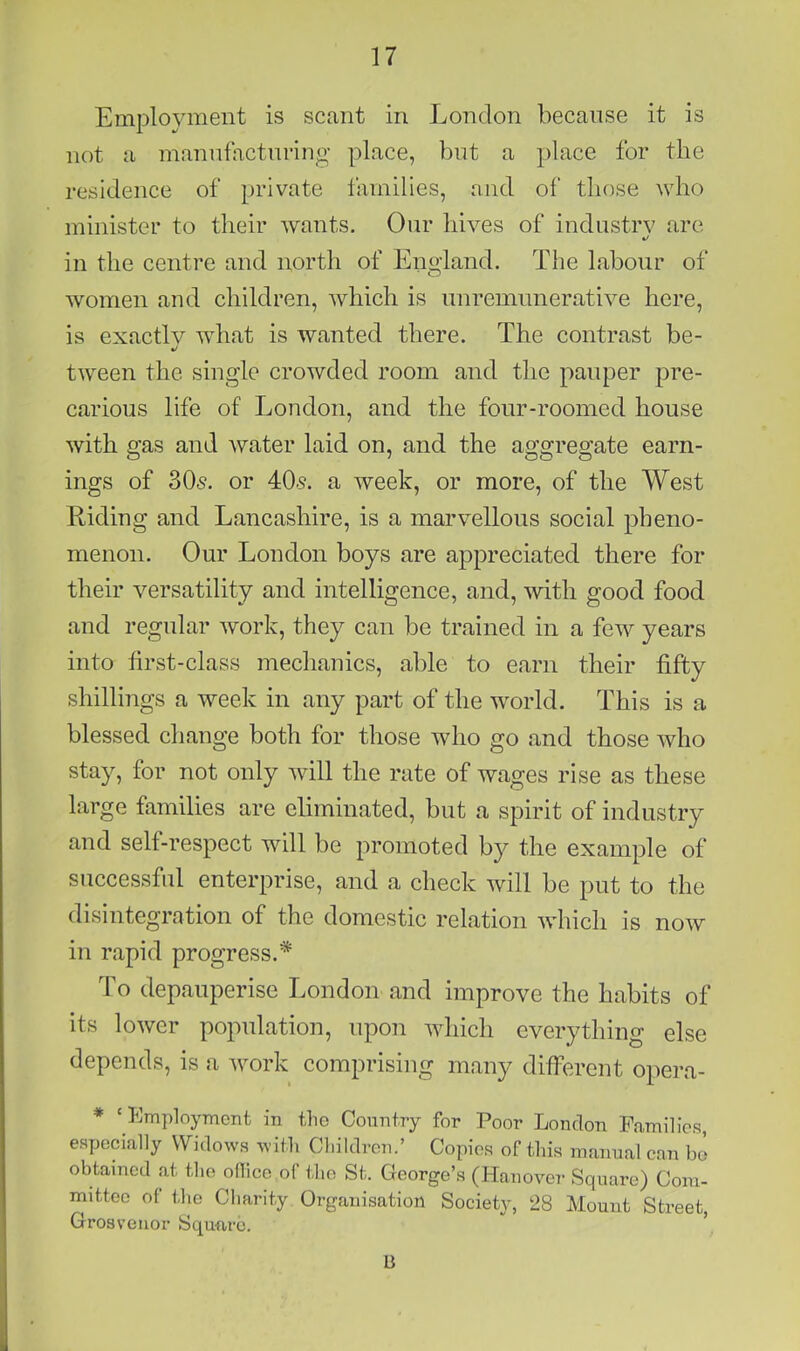 Employment is scant in London because it is not a manufacturing place, but a ].)lace for the residence of private families, and of those who minister to their wants. Our hives of industry are in the centre and north of England. The labour of women and children, which is unremunerative here, is exactly what is wanted there. The contrast be- «/ tween the single crowded room and the pauper pre- carious life of London, and the four-roomed house with gas and water laid on, and the aggregate earn- ings of 305. or 405. a week, or more, of the West Riding and Lancashire, is a marvellous social pheno- menon. Our London boys are appreciated there for their versatility and intelligence, and, with good food and regular work, they can be trained in a few years into first-class meclianics, able to earn their fifty shilliiigs a week in any part of the world. This is a blessed change both for those who go and those who stay, for not only will the rate of wages rise as these large families are eliminated, but a spirit of industry and self-respect will be promoted b}^ the example of successful enterprise, and a check will be put to the disintegration of the domestic relation which is now in rapid progress.* To depauperise London and improve the habits of its lower population, upon which everything else depends, is a work comprising many different opera- * ‘ Employment in the Country for Poor London Families, especially Widows with Children.’ Copies of this manual can bJ obtained at the ollice of the St. George’s (Hanover Square) Com- mittee of the Charity Organisation Society, 28 Mount Street, Grosveiior Square. li