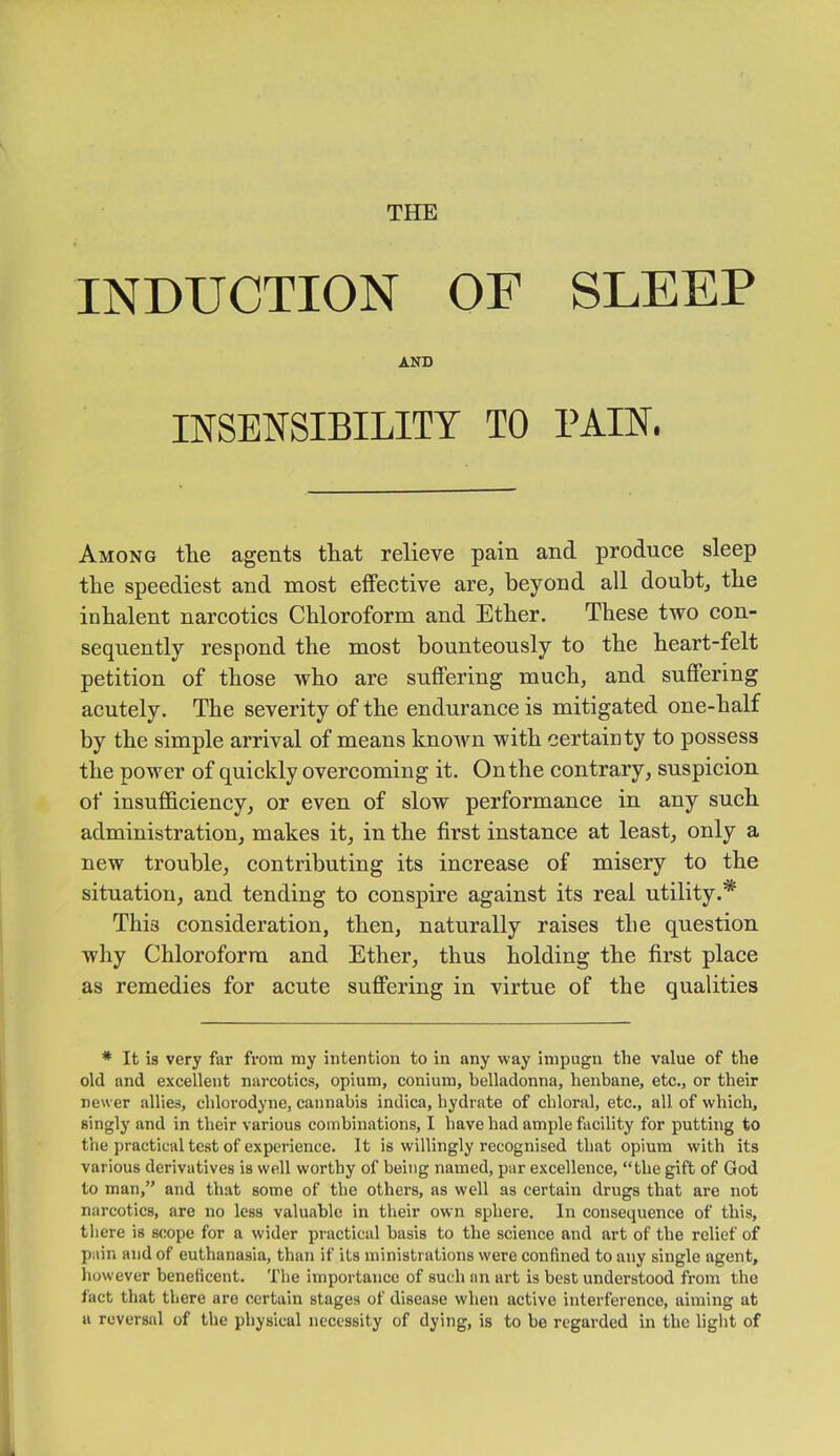 THE INDUCTION OF SLEEP AND INSENSIBILITY TO PAIN. Among tlie agents that relieve pain and produce sleep the speediest and most effective are, beyond all doubt, the inhalent narcotics Chloroform and Ether. These two con- sequently respond the most bounteously to the heart-felt petition of those who are suffering much, and suffering acutely. The severity of the endurance is mitigated one-half by the simple arrival of means known with certainty to possess the power of quickly overcoming it. Onthe contrary, suspicion of insufficiency, or even of slow performance in any such administration, makes it, in the first instance at least, only a new trouble, contributing its increase of misery to the situation, and tending to conspire against its real utility.* This consideration, then, naturally raises the question why Chloroform and Ether, thus holding the first place as remedies for acute suffering in virtue of the qualities * It is very far from my intention to in any way impugn the value of the old and excellent narcotics, opium, conium, belladonna, henbane, etc., or their newer allies, chlorodyne, cannabis indica, hydrate of chloral, etc., all of which, singly and in their various combinations, I have had ample facility for putting to the practical test of experience. It is willingly recognised that opium with its various derivatives is well worthy of being named, par excellence, “the gift of God to man,” and that some of the others, as well as certain drugs that are not narcotics, are no less valuable in their own sphere. In consequence of this, there is scope for a wider practical basis to the science and art of the relief of pain and of euthanasia, than if its ministrations were confined to any single agent, however beneficent. The importance of such an art is best understood from the fact that there are certain stages of disease when active interference, aiming at a reversal of the physical necessity of dying, is to be regarded in the light of