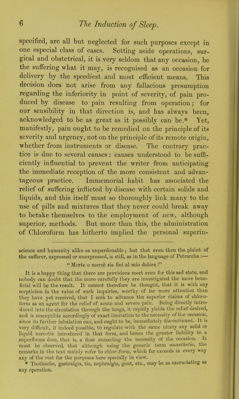 specified^ arc all but neglected for such purposes except in one especial class of cases. Setting aside operations, sur- gical and obstetrical, it is very seldom that any occasion, be the suffeiing what it may, is recognised as an occasion for delivery by the speediest and most efficient means. This decision does not arise from any fallacious presumption regarding the inferiority in point of severity, of pain pro- duced by disease to pain resulting from operation; for our sensibility in that direction is, and has always been, acknowledged to be as great as it possibly can be.* Yet, manifestly, pain ought to be remedied on the principle of its severity and urgency, not on the principle of its remote origin, whether from instruments or disease. The contrary prac- tice is due to several causes: causes understood to be suffi- ciently influential to prevent the writer from anticipating the immediate reception of the more consistent and advan- tageous practice. Immemorial habit has associated the relief of suffering inflicted by disease with certain solids and liquids, and this itself must so thoroughly link many to the use of pills and mixtures that they never could break away to betake themselves to the employment of new, although superior, methods. But more than this, the administration of Chloroform has hitherto implied the personal superin- science and humanity alike as unpardonable ; but that even then the plaint of the sufferer, expressed or unexpressed, is still, as in the language of Petrarcha;— “ Morte o merc& sia fini al mio dolore !” It is a happy thing that there are provisions meet even for this sad state, and nobody can doubt that the more carefully they are investigated the more bene- ficial will be the result. It cannot therefore be thought, that it is with any scepticism in the value of such inquiries, worthy of far more attention than they have yet received, that I seek to advance the superior claims of chloro- form as an agent for the relief of acute and severe pain. Being directly intro- duced into the circulation through the lungs, it rapidly yields the relief desired, and is susceptible accordingly of exact limitation to the necessity of the occasion, since its further inhalation can, and ought to be, immediately discontinued. It is very difficult, if indeed possible, to regulate with the same nicety any solid or liquid narcotic introduced in that form, and hence the greater liability to a superfluous dose, that is, a dose exceeding the necessity of the occasion. It must bo observed, that although using the generic term anmslhelic, the remarks in the text mainly refer to chloroform, which far exceeds iu every way any of the rest for the purposes here specially in view. * Toothache, gastralgia, tic, nephralgia, gout, etc., may be as excruciating as any operation.