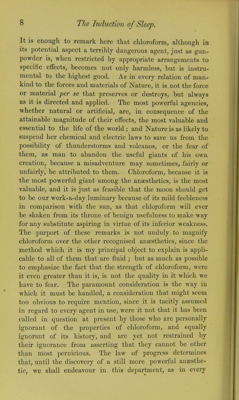 It is enough to remark here that chloroform^ although in its potential aspeet a terribly dangerous agent, just as gun- powder is, when restricted by appropriate arrangements to specifie effeets, becomes not only harmless, but is instru- mental to the highest good. As in every relation of man- kind to the forces and materials of Nature, it is not the force or material per se that preserves or destroys, but always as it is direeted and applied. The most powerful agencies, whether natural or artificial, are, in consequence of the attainable magnitude of their effects, the most valuable and essential to the life of the world; and Nature is as likely to suspend her chemical and electric laws to save us from the possibility of thunderstorms and volcanos, or the fear of them, as man to abandon the useful giants of his own creation, because a misadventure may sometimes, fairly or unfairly, be attributed to them. Chloroform, because it is the most powerful giant among the anaesthetics, is the most valuable, and it is just as feasible that the moon should get to be our work-a-day luminary because of its mild feebleness in comparison with the sun, as that chloroform will ever be shaken from its throne of benign usefulness to make way for any substitute aspiring in virtue of its inferior weakness. The purport of these remarks is not unduly to magnify chloroform over the other recognised anaesthetics, since the method which it is my principal object to explain is appli- cable to all of them that are fluid ; but as much as possible to emphasize the faet that the strength of chloroform, were it even greater than it is, is not the quality in it which we have to fear. The paramount consideration is the way in whieh it must be handled, a consideration that might seem too obvious to require mention, since it is tacitly assumed in regard to every agent in use, were it not that it has been called in question at present by those who are personally ignorant of the properties of chloroform, and equally ignorant of its history, and are yet not restrained by their ignorance from asserting that they cannot be other than most pernicious. The law of progress determines that, until the discovery of a still more powerful aufesthe- tic, we shall endeavour in this department, as in every