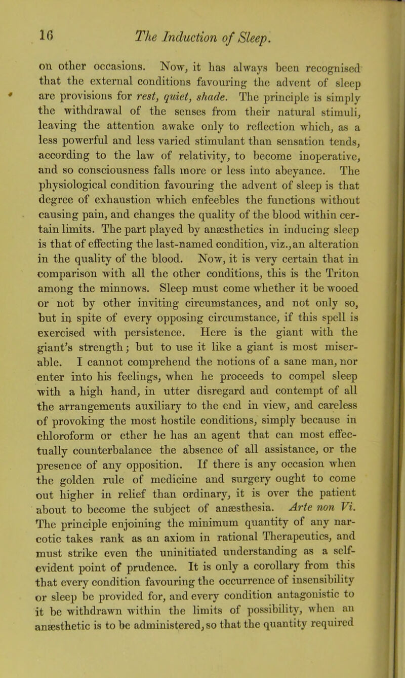 ou other occasions. Now^ it has always been recognised that the external conditions favouring the advent of sleep are provisions for rest, quiet, shade. The principle is simply the withdrawal of the senses from their natural stimuli, leaving the attention awake only to reflection which, as a less powerful and less varied stimulant than sensation tends, according to the law of relativity, to become inoperative, and so consciousness falls more or less into abeyance. The physiological condition favouring the advent of sleep is that degree of exhaustion which enfeebles the functions without causing pain, and changes the quality of the blood within cer- tain limits. The part played by aneesthetics in inducing sleep is that of effecting the last-named condition, viz., an alteration in the quality of the blood. Now, it is very certain that in comparison with all the other conditions, this is the Triton among the minnows. Sleep must come whether it be wooed or not by other inviting circumstances, and not only so, but in spite of every opposing circumstance, if this spell is exercised with persistence. Here is the giant with the giant’s strength; but to use it like a giant is most miser- able. I cannot comprehend the notions of a sane man, nor enter into his feelings, when he proceeds to compel sleep with a high hand, in utter disregard and contempt of all the arrangements auxiliary to the end in view, and careless of provoking the most hostile conditions, simply because in chloroform or ether he has an agent that can most effec- tually counterbalance the absence of all assistance, or the presence of any opposition. If there is any occasion when the golden rule of medicine and surgery ought to come out higher in relief than ordinary, it is over the patient about to become the subject of anaesthesia. Arte non Vi. The principle enjoining the minimum quantity of any nar- cotic takes rank as an axiom in rational Tlierapeutics, and must strike even the uninitiated understanding as a self- evident point of prudence. It is only a corollary from this that every condition favouring the occurrence of insensibility or sleep be provided for, and every condition antagonistic to it be withdrawn within the limits of possibility, when an anaesthetic is to be administered, so that the quantity required