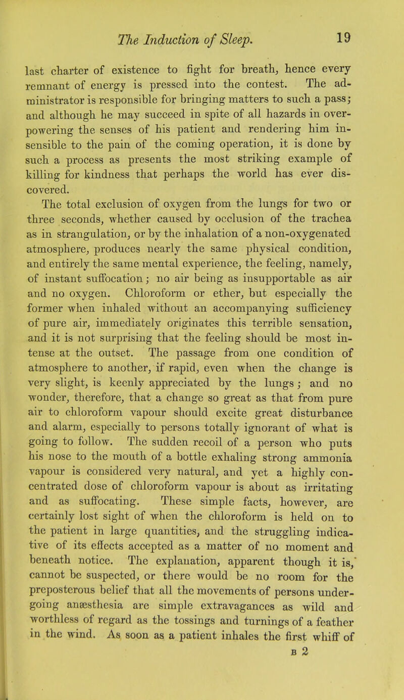 last charter of existence to fight for breath, hence every remnant of energy is pressed into the contest. The ad- ministrator is responsible for bringing matters to such a pass; and although he may succeed in spite of all hazards in over- powering the senses of his patient and rendering him in- sensible to the pain of the coming operation, it is done by such a process as presents the most striking example of killing for kindness that perhaps the world has ever dis- covered. The total exclusion of oxygen from the lungs for two or three seconds, whether caused by occlusion of the trachea as in strangulation, or by the inhalation of a non-oxygenated atmosphere, produces nearly the same physical condition, and entirely the same mental experience, the feeling, namely, of instant suffocation; no air being as insupportable as air and no oxygen. Chloroform or ether, but especially the former when inhaled without an accompanying sufficiency of pure air, immediately originates this terrible sensation, and it is not surprising that the feeling should be most in- tense at the outset. The passage from one condition of atmosphere to another, if rapid, even when the change is very slight, is keenly appreciated by the lungs; and no wonder, therefore, that a change so great as that from pure air to chloroform vapour should excite great disturbance and alarm, especially to persons totally ignorant of what is going to follow. The sudden recoil of a person who puts his nose to the mouth of a bottle exhaling strong ammonia vapour is considered very natural, and yet a highly con- centrated dose of chloroform vapour is about as irritating and as suffocating. These simple facts, however, are certainly lost sight of when the chloroform is held on to the patient in large quantities, and the struggling indica- tive of its effeets aecepted as a matter of no moment and beneath notiee. The explanation, apparent though it is,' cannot be suspected, or there would be no room for the preposterous belief that all the movements of persons under- going anaesthesia are simple extravagances as wild and worthless of regard as the tossings and turnings of a feather in the wind. As soon as a patient inhales the first whiff of B 2