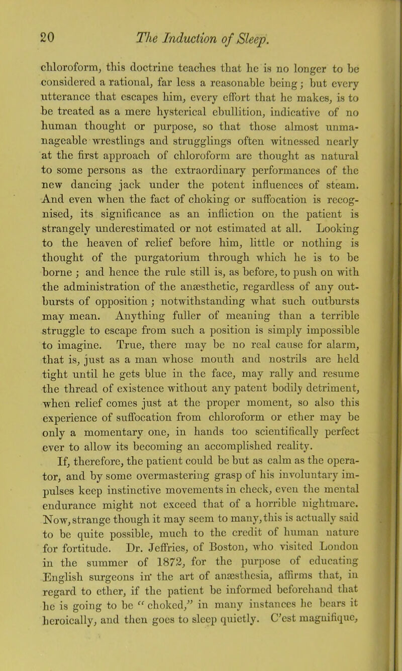 chloroform, this doctrine teaches that lie is no longer to be considered a rational, far less a reasonable being; but every utterance that escapes him, every effort that he makes, is to be treated as a mere hysterical ebullition, indicative of no human thought or purpose, so that those almost unma- nageable wrestlings and stragglings often witnessed nearly at the first approach of chloroform are thought as natural to some persons as the extraordinary performances of the new dancing jack under the potent influences of steam. And even when the fact of choking or suffocation is recog- nised, its significance as an infliction on the patient is strangely underestimated or not estimated at all. Looking to the heaven of relief before him, little or nothing is thought of the purgatorium through which he is to be borne ; and hence the rule still is, as before, to push on with the administration of the anaesthetic, regardless of any out- bursts of opposition; notwithstanding what such outbursts may mean. Anything fuller of meaning than a terrible struggle to eseape from sueh a position is simply impossible to imagine. True, there may be no real cause for alarm, that is, just as a man whose mouth and nostrils are held tight until he gets blue in the face, may rally and resume the thread of existence without any patent bodily detriment, when relief comes just at the proper moment, so also this experience of suffocation from chloroform or ether may be only a momentary one, in hands too scientifically perfect ever to allow its becoming an accomplished reality. If, therefore, the patient could be but as calm as the opera- tor, and by some overmastering grasp of his involuntary im- pulses keep instinetive movements in check, even the mental endurance might not exceed that of a horrible nightmare. Now, strange though it may seem to many, this is actually said to be quite possible, much to the credit of human nature for fortitude. Dr. Jeffries, of Boston, who visited Loudon in the summer of 1872, for the purpose of educating English surgeons in' the art of anaesthesia, affirms that, in regard to ether, if the patient be informed beforehand that he is going to be “ choked,'’’ in many instances he bears it heroically, and then goes to sleep quietly. C’est magnifique.